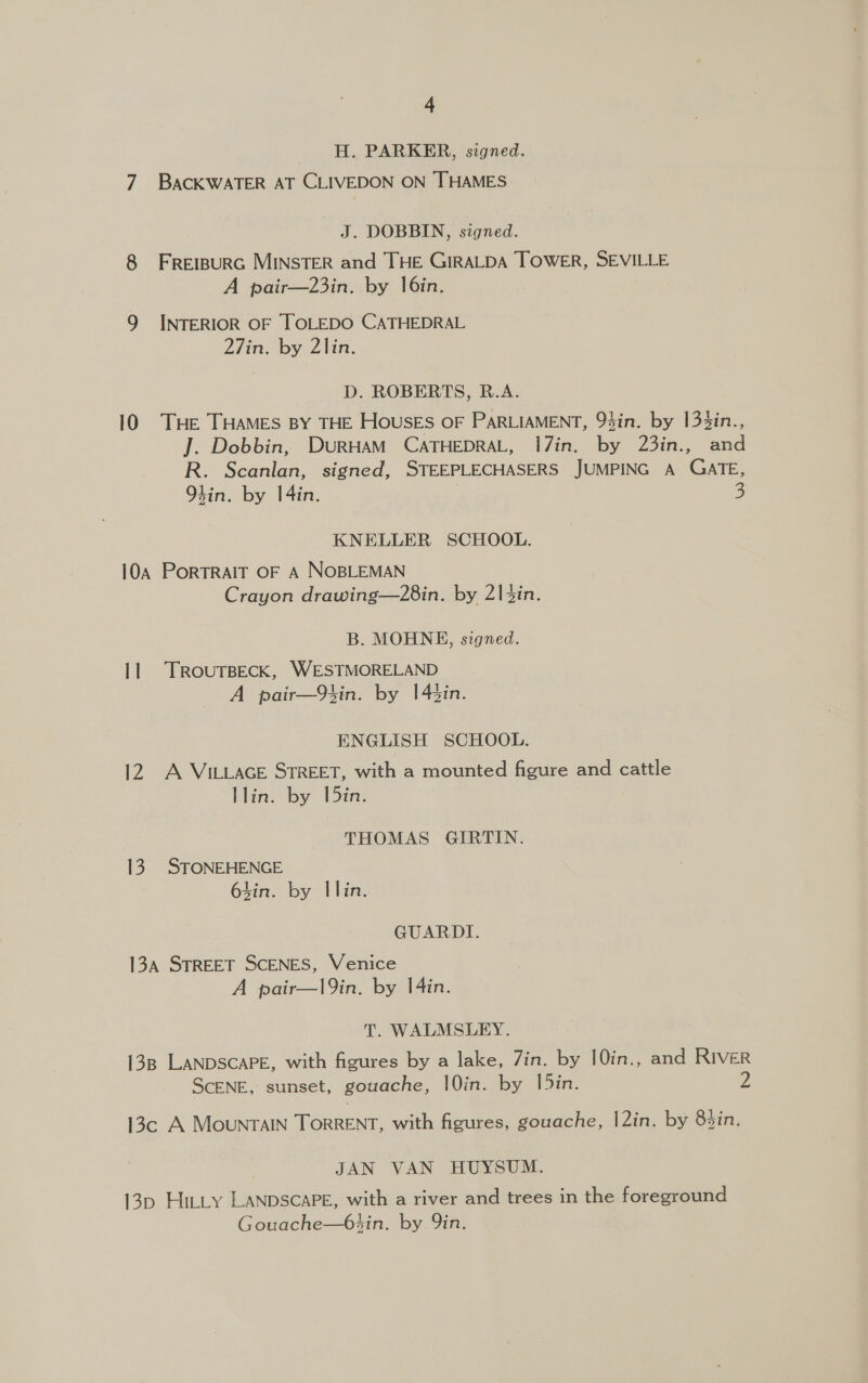 H. PARKER, signed. 7 BACKWATER AT CLIVEDON ON THAMES J. DOBBIN, signed. FREIBURG MINSTER and THE GIRALDA TOWER, SEVILLE A pair—23in. by 16in. INTERIOR OF TOLEDO CATHEDRAL 27in. by 2lin. @ ‘Oo D. ROBERTS, R.A. 10 THE THAMES BY THE HOUSES OF PARLIAMENT, 94in. by 133in., J. Dobbin, DurHAM CATHEDRAL, 1I7in. by 23in., and R. Scanlan, signed, STEEPLECHASERS JUMPING A GATE, Oh4in. by I4in. | 3 KNELLER SCHOOL. 10a PortTRAIT OF A NOBLEMAN Crayon drawing—28in. by 214in. B. MOHNE, signed. 11 TRouTBECK, WESTMORELAND A pair—9tin. by 145in. ENGLISH SCHOOL. 12 A VILLAGE STREET, with a mounted figure and cattle llin. by 1[5in. THOMAS GIRTIN. 13. STONEHENGE tin. by Ilin. GUARDI. 13a STREET SCENES, Venice A pair—l9in. by 14in. T. WALMSLEY. 138 LANDSCAPE, with figures by a lake, Zin. by 10in., and RIVER SCENE, sunset, gouache, |0in. by lin. 2 13c A MountTAIN TorRRENT, with figures, gouache, |2in. by 85in. JAN VAN HUYSUM. 13p Hit_y LANDSCAPE, with a river and trees in the foreground Gouache—6sin. by Qin.