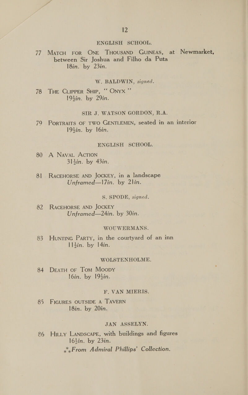 has 78 80 8] 83 84 &amp;6 12 ENGLISH SCHOOL. MaTcH FOR ONE THOUSAND GUINEAS, at Newmarket, between Sir Joshua and Filho da Puta l8in. by 23in. W. BALDWIN, signed. Tae ‘Copper Sup, “ ONYX” 19kin. by 29in. SIR J. WATSON GORDON, R.A. PORTRAITS OF TWO GENTLEMEN, seated in an interior 193in. by I6in. ENGLISH SCHOOL. A Nava. ACcTION 314in. by 43in. RACEHORSE AND JOCKEY, in a landscape Unframed—l7in. by 2lin. S. SPODE, signed. RACEHORSE AND JOCKEY Unframed—24in. by 30in. WOUWERMANS. HunrTING Party, in the courtyard of an inn l14in. by 1[4in. WOLSTENHOLME. DEATH OF Tom Moopy l6in. by 193in. F. VAN MIERIS. FIGURES OUTSIDE A TAVERN 18in. by 20in. JAN ASSELYN. Hitty LANDSCAPE, with buildings and figures 16hin. by 23in. .*,From Admiral Phillips’ Collection.