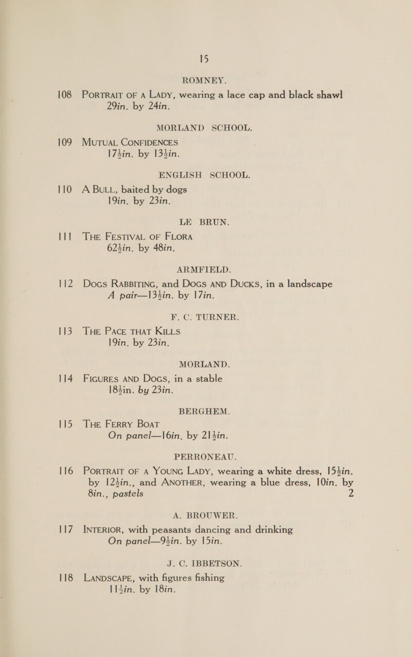 108 109 110 id 112 113 114 115 116 117 118 15 ROMNEY. PORTRAIT OF A LADY, wearing a lace cap and black shawl 29in. by 24in. MORLAND SCHOOL. MUTUAL CONFIDENCES 173in. by 134in. ENGLISH SCHOOL. A BULL, baited by dogs 19in. by 23in. LE BRUN. THE FESTIVAL OF FLORA 623in. by 48in. ARMFIELD. Docs RABBITING, and Docs AND DuckS, in a landscape A pair—13tin. by |7in. F.C. TURNER. THE PACE THAT KILLS 19in. by 23in., MORLAND. FIGURES AND Docs, in a stable 184in. by 23in. BERGHEM. THE FERRY BOAT On panel—l6in, by 214in. PERRONEAU. PORTRAIT OF A YOUNG LADY, wearing a white dress, [54in. by 124in., and ANOTHER, wearing a blue dress, 10in. by 8in., pastels A. BROUWER. INTERIOR, with peasants dancing and drinking On panel—9Ybin. by [5in. J. C. IBBETSON. LANDSCAPE, with figures fishing I 14in. by 18in.