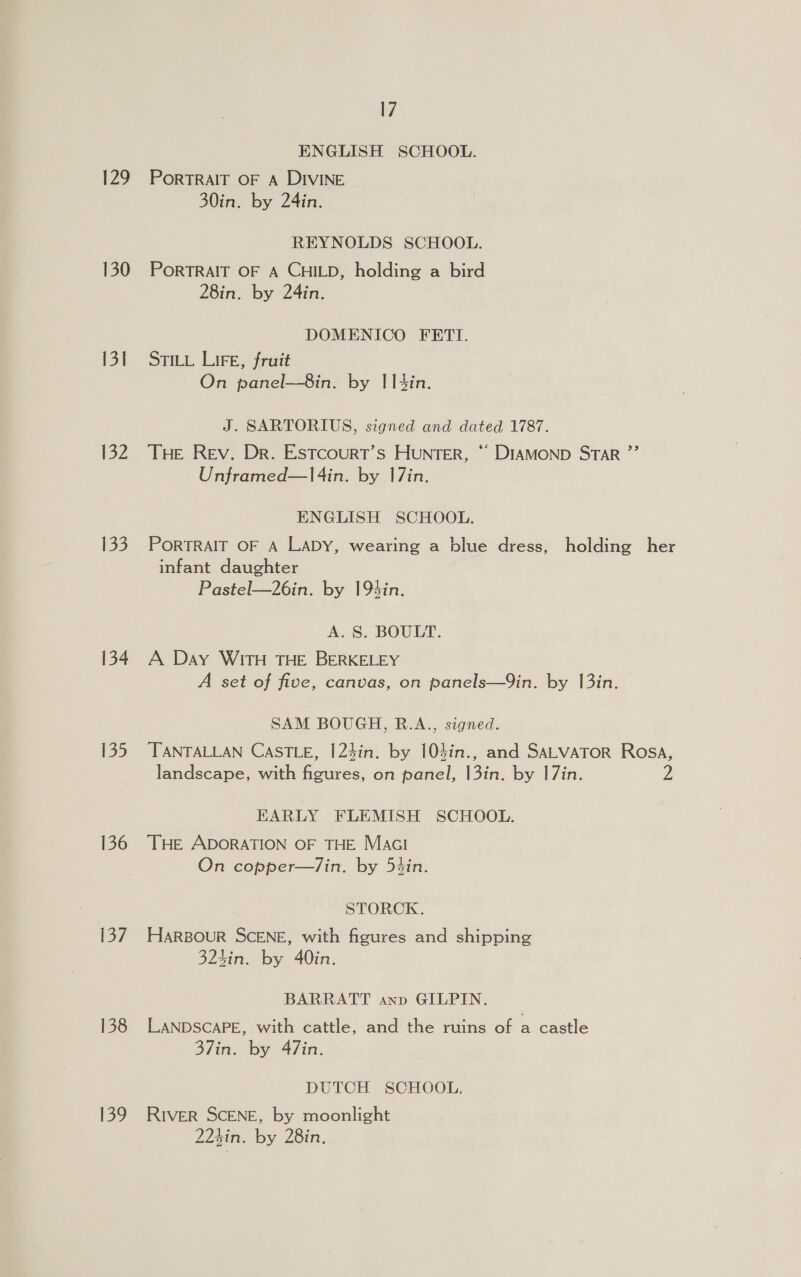 ENGLISH SCHOOL. 129 PortRAIT OF A DIVINE 30in. by 24in. REYNOLDS SCHOOL. 130 PoRTRAIT OF A CHILD, holding a bird 28in. by 24in. DOMENICO FETI. 131 Stity Lire, fruit On panel—8in. by IItin. J. SARTORIUS, signed and dated 1787. 132 THe Rev. Dr. Estcourt’s Hunter, “ DIAMOND STAR ”’ Unframed—l4in. by 17in. ENGLISH SCHOOL. 133. PORTRAIT OF A LaDy, wearing a blue dress, holding her infant daughter Pastel—26in. by 19%in. A. 8S. BOULT. 134 A Day WITH THE BERKELEY A set of five, canvas, on panels—9in. by 13in. SAM BOUGH, R.A., signed. 135 TANTALLAN CASTLE, I|24in. by 104in., and SALVATOR Rosa, landscape, with figures, on panel, 13in. by 17in. Z EARLY FLEMISH SCHOOL. 136 THE ADORATION OF THE MacI On copper—/in. by 5¢in. STORCK. 137 Harsour SCENE, with figures and shipping 3243in. by 40in. BARRATT anp GILPIN. 138 LANDSCAPE, with cattle, and the ruins of a castle 37in. by 47in. DUTCH SCHOOL. 139 River SCENE, by moonlight 224in. by 28in.