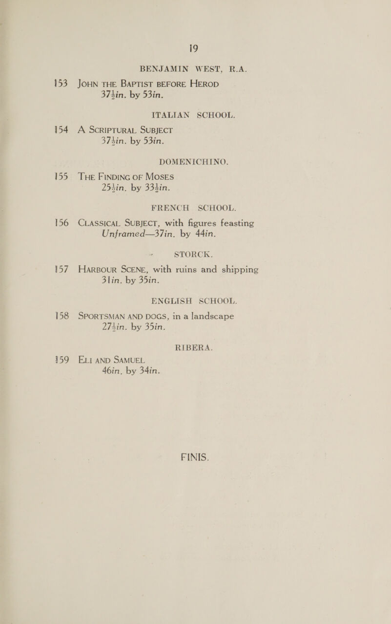 153 154 155 156 157 158 159 i9 BENJAMIN WEST, R.A. JOHN THE BAPTIST BEFORE HEROD 373in. by 53in. ITALIAN SCHOOL. A SCRIPTURAL SUBJECT 37 hin. by 53in. DOMENICHINO. THE FINDING oF MosEs 254in. by 334in. FRENCH SCHOOL. CLASSICAL SUBJECT, with figures feasting Unframed—37in. by 44in. STORCK. HARBouR SCENE, with ruins and shipping 3lin. by 35in. ENGLISH SCHOOL. SPORTSMAN AND DOGS, in a landscape 274in. by 35in. RIBERA. ELI AND SAMUEL 46in. by 34in. FINIS.