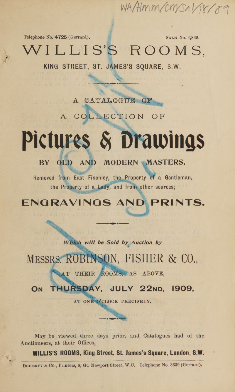 waAAimme Vad Telephone No. 4725 (Gerrard). | SALE No, 4,869. Pee S oR OOo MS, KING STREET, ST. 1 SQUARE, S.W. Oh   ‘ee -¢ <9 ‘ae &amp; bh a he  A GAT ALOGUEs OF i,  =    Drawings STERS Removed | the, Property a Gentleman, mother sources;  May be viewed three days prior, and Catalogues had of the Auctioneers, at their Offices, WILLIS’S ROOMS, King Street, St. James’s Square, London, S.W.   DOHERTY &amp; Co., Printers, 6, Gt. Newport Street, W.C. Telephone No. 3639 (Gerrard).