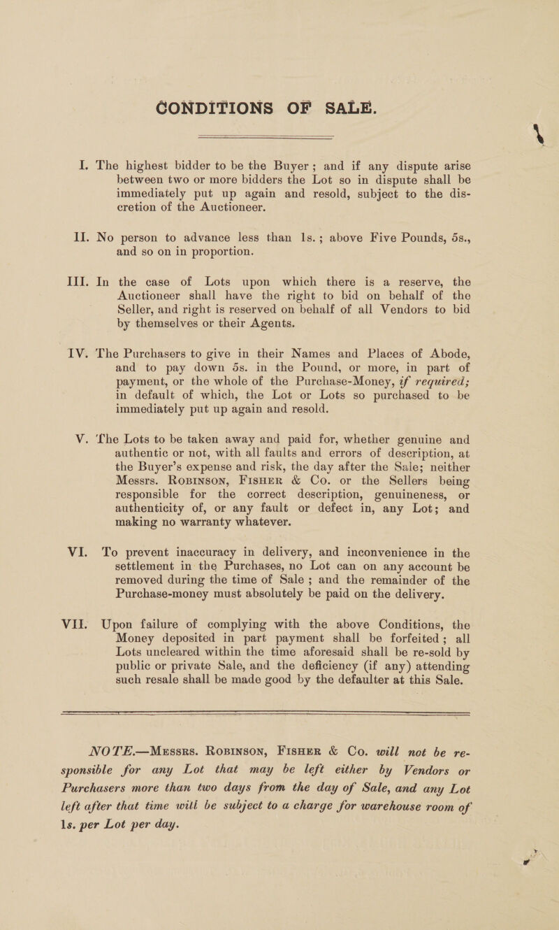 CONDITIONS OF SALE.  I. The highest bidder to be the Buyer; and if any dispute arise between two or more bidders the Lot so in dispute shall be immediately put up again and resold, subject to the dis- cretion of the Auctioneer. II. No person to advance less than 1s.; above Five Pounds, 5s., and so on in proportion. III. In the case of Lots upon which there is a reserve, the Auctioneer shall have the right to bid on behalf of the Seller, and right is reserved on behalf of all Vendors to bid by themselves or their Agents. IV. The Purchasers to give in their Names and Places of Abode, and to pay down ds. in the Pound, or more, in part of payment, or the whole of the Purchase-Money, if required; in default of which, the Lot or Lots so purchased to be immediately put up again and resold. V. The Lots to be taken away and paid for, whether genuine and authentic or not, with all faults and errors of description, at the Buyer’s expense and risk, the day after the Sale; neither Messrs. Ropinson, FisHER &amp; Co. or the Sellers being responsible for the correct description, genuineness, or authenticity of, or any fault or defect in, any Lot; and making no warranty whatever. VI. To prevent inaccuracy in delivery, and inconvenience in the | settlement in the Purchases, no Lot can on any account be removed during the time of Sale ; and the remainder of the Purchase-money must absolutely be paid on the delivery. VII. Upon failure of complying with the above Conditions, the Money deposited in part payment shall be forfeited; all Lots uncleared within the time aforesaid shall be re-sold by public or private Sale, and the deficiency (if any) attending such resale shall be made good by the defaulter at this Sale.   —— NOTE.—MeEssrs. ROBINSON, FisHeR &amp; Co. will not be re- sponsible for any Lot that may be left either by Vendors or Purchasers more than two days from the day of Sale, and any Lot left after that time will be subject to a charge for warehouse room of 1s. per Lot per day.