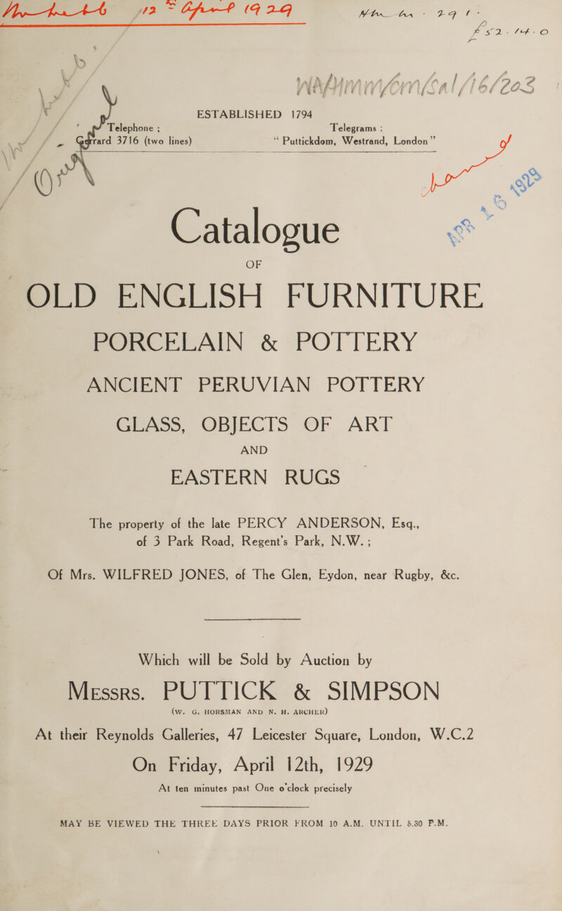 Qe — JivrtuAt 12 ~ Cpr? (192g ay ha te ae  f , A £ : / Pn \ (e/a (if USAT ‘G J ‘ ESTABLISHED 1794 : Telephone ; Telegrams : oF a rard 3716 (two lines) ‘* Puttickdem, Westrand, London” f ~ = ~ Catalogue &amp; OLD ENGLISH FURNITURE PORCELAIN &amp; POTTERY ANCIENT PERUVIAN POTTERY GLASS, OBJECTS OF ART AND EASTERN RUGS The property of the late PERCY ANDERSON, Esg., of 3 Park Road, Regent’s Park, N.W. ; Of Mrs. WILFRED JONES, of The Glen, Eydon, near Rugby, &amp;c. Which will be Sold by Auction by Messrs. PUTTICK &amp; SIMPSON (w. G. HORSMAN AND N. H. ARCHER) At their Reynolds Galleries, 47 Leicester Square, London, W.C.2 On Friday, April 12th, 1929 At ten minutes past One o'clock precisely MAY BE VIEWED THE THREE DAYS PRIOR FROM 10 A.M. UNTIL 5.30 P.M.