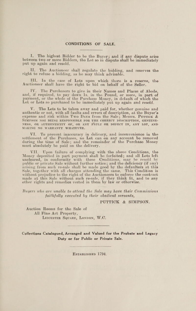 CONDITIONS OF SALE. I. The highest Bidder to be the Buyer; and if any dispute arise between two or more Bidders, the Lot so in dispute shall be immediately put up again and resold. __ II. The Auctioneer shall regulate the bidding, and reserves the right to refuse a bidding, as he may think advisable. Ifl. In the case of Lots upon which there is a reserve, the Auctioneer shall have the right to bid on behalf of the Seller. IV. The Purchasers to give in their Names and Places of Abode, and, if required, to pay down 1s. in the Pound, or more, in part of payment, or the whole of the Purchase Money, in default of which the Lot or Lots so purchased to be immediately put up again and resold. V. The Lots to be taken away and paid for, whether genuine and authentic or not, with all faults and errors of description, at the Buyer’s expense and risk within Two Days from the Sale; Messrs. Purrick &amp; SIMPSON NOT BEING RESPONSIBLE FOR THE CORRECT DESCRIPTION, GENUINE- NESS, OR AUTHENTICITY OF, OR ANY FAULT OR DEFECT IN, ANY LOT, AND MAKING NO WARRANTY WHATEVER. VI. To prevent inaccuracy in delivery, and inconvenience in the settlement of the Purchases, no Lot can on any account be removed during the time of Sale; and the remainder of the Purchase Money must absolutely be paid on the delivery. VIT. Upon failure of complying with the above Conditions, the Money deposited in part payment shall be forfeited; and all Lots left uncleared, in conformity with these Conditions, may be resoid by public or private Sale without further notice; and the deficiency (if any) arising from such re-sale shall be made good by the defaulters at this Sale, together with all charges attending the same. This Condition is without prejudice to the right of the Auctioneers to enforce the contract made at this Sale without such re-sale, if they think fit, and to any other rights and remedies vested in them by law or otherwise. Buyers who are wnable to attend the Sale may have their Commissions faithfully executed by their obedient servants, PUTTICK &amp; SIMPSON. Auction Rooms for the Sale of All Fine Art Property, LetcesterR Squarr, Lonpon, W.C, Collections Catalogued, Arranged and Valued for the Probate and Legacy Duty or for Public or Private Sale.  EstTaBLisHED 1794.