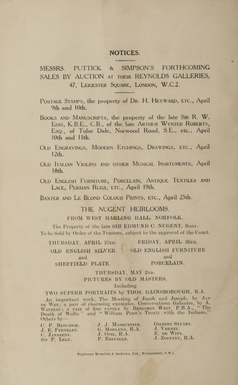 NOTICES. = oe eee MESSRS. PUTTICK &amp; SIMPSON’S FORTHCOMING SALES BY AUCTION aT THEIR REYNOLDS GALLERIES, 47, LEICESTER SQUARE, LONDON, W.C.2. PostaGE STAMPS, the property of Dr. H. HEywarp, Erc., April Oth and 10th. Books AND Manuscripts, the property of the late Sir R. W. Epis, K.B.E., C.B., of the late ARTHUR WYNTER ROBERTS, Esa., of Tulse Dale, Norwood Road, S.E., etc., April 10th and Ith. O_p ENGRAVINGS, MoperRN ErcHincs,. DRAWINGS, ETC., April 12th. Oxtp ITALIAN VIOLINS AND OTHER MusicAL INSRTUMENTS, April 18th. Ox_p ENGLISH FURNITURE, PORCELAIN, ANTIQUE TEXTILES AND Lace, PERSIAN Rucs, ETc., April 19th. BAXTER AND LE BLoND CoLour PRINTs, ETc., April 25th. THE NUGENT HEIRLOOMS. FKROM WEST HARLING HALL, NORFOLK. The Property of the late SIR EDMUND C. NUGENT, Barr To be Sold by Order of the Trustees, subject to the approval of the Court. THURSDAY, APRIL 25rn. _ FRIDAY, APRIL 26ru. OLD ENGLISH SILVER ~ OLD ENGLISH FURNITURE and and — SHEFFIELD PLATE. PORCELAIN. THURSDAY, MAY 2np. PICTURES BY OLD MASTERS, Including TWO SUPERB PORTRAITS by THOS. GAINSBOROUGH, R.A. An important work, The Meeting of Jacob and Joseph, by JAN pe Wer; a pair of charming examples, Conversations Galantes, by A. Warreau; a vain of fine panens by Bunsamin West, P.R.A., “he Death of Wolfe’ and ‘‘ William Penn’s Treaty with the Indians.”’ Others by— C. P. BrercHem. J. J. MASQueRrier. GILBERT STUART. J. EK. Fernevey. G. Moruann, R.A. J. VERNET. ©. JANSSENS. J. Opin, R.A. E. pe Wirt. Sir P. Lety. P. REINAGLE. J. Zorvany, R.A. Wightman Mountain &amp; Andrews, Ltd., Westminster, S.W.1.