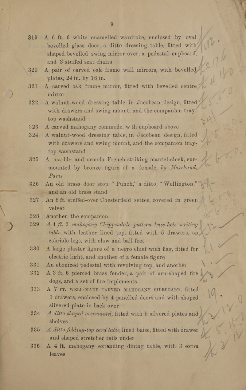 319 325 326 327 328 329 3930 aol 332 333 304 335 336 9 A 6 ft. 6 white enamelled wardrobe, enclosed by oval and 3 stuffed seat chairs plates, 24 in. by 16 in. mirror top washstand _ A carved mahogany commode, w th cupboard above A walnut-wood dressing table, in Jacobean design, fitted with drawers and swing mount, and the companion tray- top washstand Paris An old brass door stop, “ Punch,” a ditto, “ Wellington,” and an old brass stand velvet Another, the companion cabriole legs, with claw and ball feet A large plaster figure of a negro chief with flag, fitted for electric light, and another of a female figure An ebonized pedestal with revolving top, and another dogs, and a set of fire implements A 7 FT. WELL-MADE CARVED MAHOGANY SIDEBOARD, fitted 3 drawers, enclosed by 4 panelled doors and with shaped silvered plate in back over A ditto shaped overmantel, fitted with 5 silvered plates and ) shelves and shaped stretcher rails under A 4 ft. mahogany extsnding dining table, with 3 extra leaves