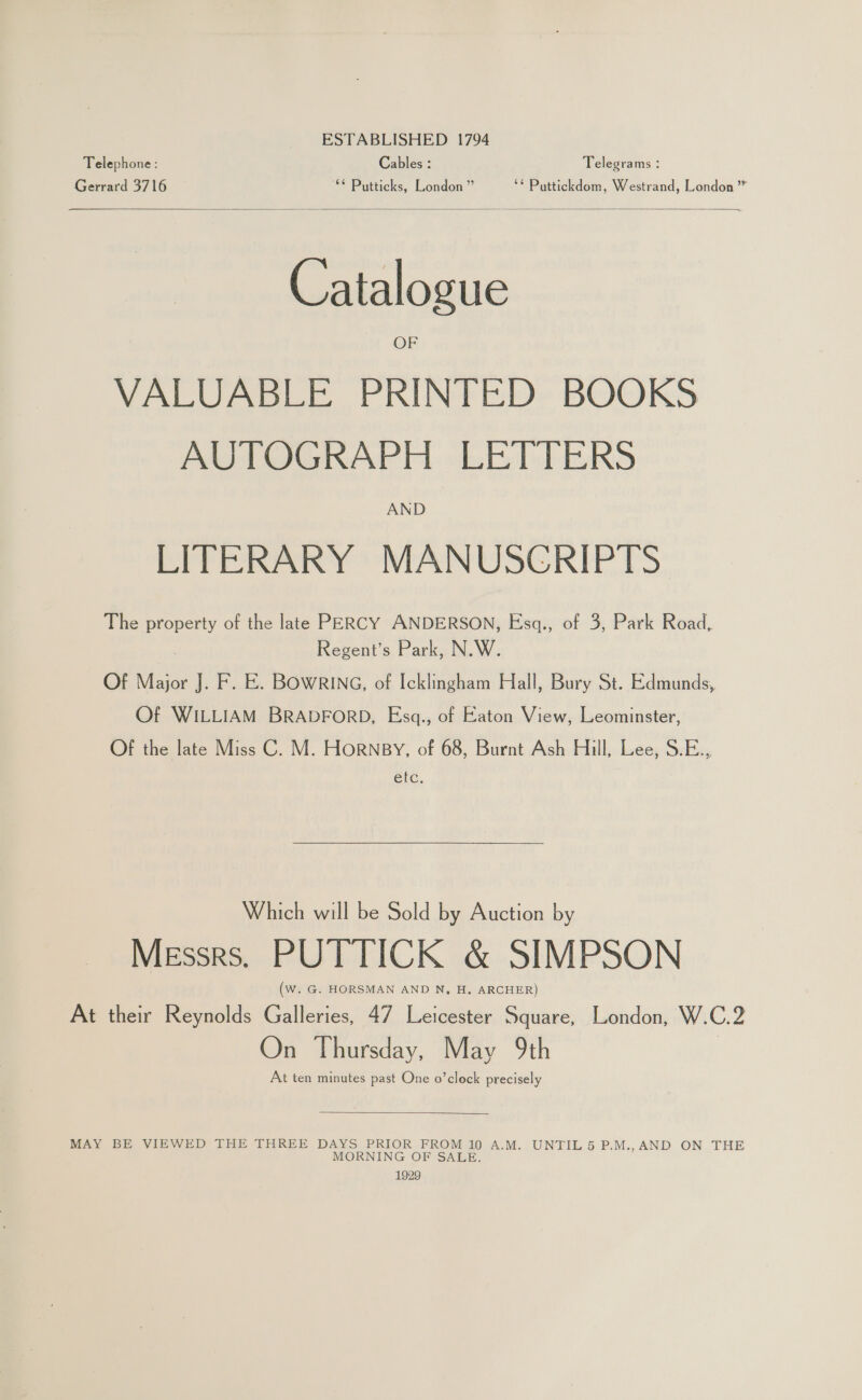 ESTABLISHED 1794 Telephone: Cables : Telegrams : Gerrard 3716 ** Putticks, London” ‘* Puttickdom, Westrand, London”  Catalogue OF VALUABLE PRINTED BOOKS AUTOGRAPH LETTERS AND LITERARY MANUSCRIPTS The property of the late PERCY ANDERSON, Esq., of 3, Park Road, Regent’s Park, N.W. Of Major J. F. E. BOWRING, of Icklingham Hall, Bury St. Edmunds, Of WILLIAM BRADFORD, Esq., of Eaton View, Leominster, Of the late Miss C. M. HoRNBY, of 68, Burnt Ash Hill, Lee, S.E., etc. Which will be Sold by Auction by Messrs. PUTTICK &amp; SIMPSON (W. G. HORSMAN AND N, H. ARCHER) At their Reynolds Galleries, 47 Leicester Square, London, W.C.2 On Thursday, May 9th At ten minutes past One o’clock precisely  MAY BE VIEWED THE THREE DAYS PRIOR FROM 10 A.M. UNTIL 5 P.M.,AND ON THE MORNING OF SALE 1929