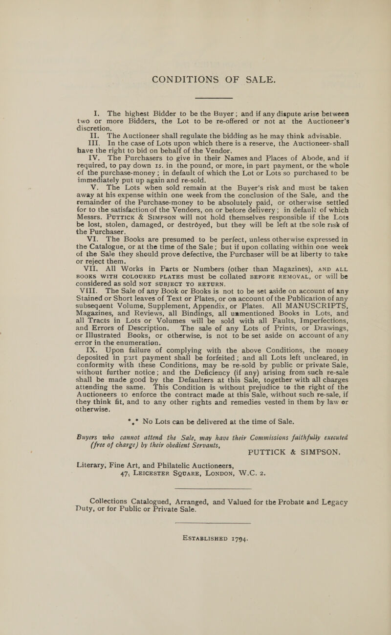 CONDITIONS OF SALE. I. The highest Bidder to be the Buyer; and if any dispute arise between two or more Bidders, the Lot to be re-offered or not at the Auctioneer’s discretion. II. The Auctioneer shall regulate the bidding as he may think advisable. III. In the case of Lots upon which there is a reserve, the Auctioneer shall have the right to bid on behalf of the Vendor. IV. The Purchasers to give in their Names and Places of Abode, and if required, to pay down Is. in the pound, or more, in part payment, or the whole of the purchase-money ; in default of which the Lot or Lots so purchased to be immediately put up again and re-sold. V. The Lots when sold remain at the Buyer's risk and must be taken away at his expense within one week from the conclusion of the Sale, and the remainder of the Purchase-money to be absolutely paid, or otherwise settled for to the satisfaction of the Vendors, on or betore delivery; in default of which Messrs. Puttick &amp; Simpson will not hold themselves responsible if the Lots be lost, stolen, damaged, or destroyed, but they will be left at the sole risk of the Purchaser. VI. The Books are presumed to be perfect, unless otherwise expressed in the Catalogue, or at the time of the Sale; but if upon collating within one week of the Sale they should prove defective, the Purchaser will be at liberty to take or reject them. VII. All Works in Parts or Numbers (other than Magazines), AND ALL BOOKS WITH COLOURED PLATES must be collated BEFORE REMOVAL, or will be considered as sold NOT SUBJECT TO RETURN. VIII. The Sale of any Book or Books is not to be set aside on account of any Stained or Short leaves of Text or Plates, or on account of the Publication of any subsequent Volume, Supplement, Appendix, or Plates. All MANUSCRIPTS, Magazines, and Reviews, all Bindings, all unmentioned Books in Lots, and all Tracts in Lots or Volumes will be sold with all Faults, Imperfections, and Errors of Description. The sale of any Lots of Prints, or Drawings, or Illustrated Books, or otherwise, is not to be set aside on account of any error in the enumeration. IX. Upon failure of complying with the above Conditions, the money deposited in part payment shall be forfeited; and all Lots left uncleared, in conformity with these Conditions, may be re-sold by public or private Sale, without further notice; and the Deficiency (if any) arising from such re-sale shall be made good by the Defaulters at this Sale, together with all charges attending the same. This Condition is without prejudice to the right of the Auctioneers to enforce the contract made at this Sale, without such re-sale, if they think fit, and to any other rights and remedies vested in them by law or otherwise. *.* No Lots can be delivered at the time of Sale. Buyers who cannot attend the Sale, may have theiy Commissions faithfully executed (free of charge) by their obedient Servants, PUTTICK &amp; SIMPSON. Literary, Fine Art, and Philatelic Auctioneers, 47, LEICESTER SQUARE, LONDON, W.C. 2. Collections Catalogued, Arranged, and Valued for the Probate and Legacy Duty, or for Public or Private Sale. ESTABLISHED 1794.