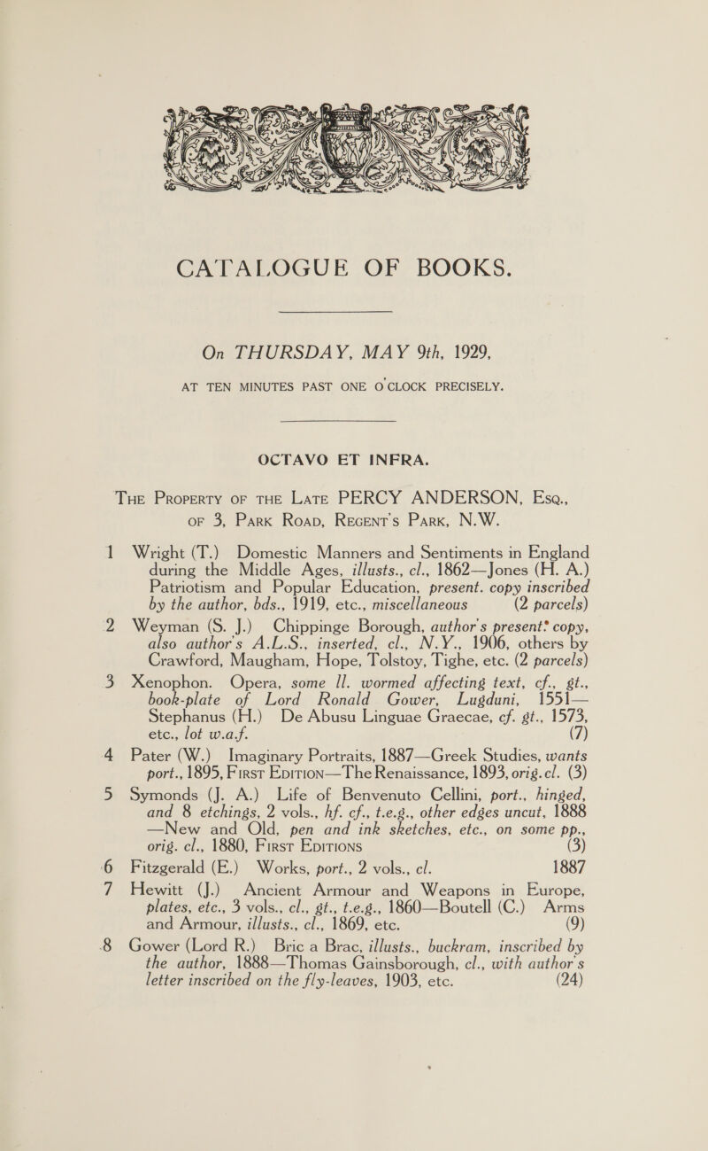  On THURSDAY, MAY 9th, 1929, AT TEN MINUTES PAST ONE O CLOCK PRECISELY. OCTAVO ET INFRA. i oF 3, Park Roap, Recents Park, N.W. Wright (T.) Domestic Manners and Sentiments in England during the Middle Ages, illusts., cl., 1862—Jones (H. A.) Patriotism and Popular Education, present. copy inscribed by the author, bds., 1919, etc., miscellaneous (2 parcels) Weyman (S. J.) Chippinge Borough, author's present? copy, also author's A.L.S., inserted, cl., N.Y., 1906, others by Crawford, Maugham, Hope, Tolstoy, Tighe, ete. (2 parcels) Xenophon. Opera, some /l. wormed affecting text, cf., st. book-plate of Lord Ronald Gower, Lugduni, 1551— Stephanus (H.) De Abusu Linguae Graecae, cf. gt., 1573, etc., lot w.a.f. (7) Pater (W.) Imaginary Portraits, 1887—Greek Studies, wants port., 1895, First Epirion—The Renaissance, 1893, orig.c/. (3) Symonds (J. A.) Life of Benvenuto Cellini, port., hinged, and 8 etchings, 2 vols., hf. cf., t.e.g., other edges uncut, 1888 —New and Old, pen and ink sketches, etc., on some pp., orig. cl., 1880, First Epitions (3) Fitzgerald (E.) Works, port., 2 vols., cl. 1887 Hewitt (J.) Ancient Armour and Weapons in Europe, plates, etc., 3 vols., cl., gst., t.e.g., 1860—Boutell (C.) Arms and Armour, illusts., cl., 1869, etc. (9) Gower (Lord R.) Bric a Brac, illusts., buckram, inscribed by the author, 1888—Thomas Gainsborough, cl., with author's