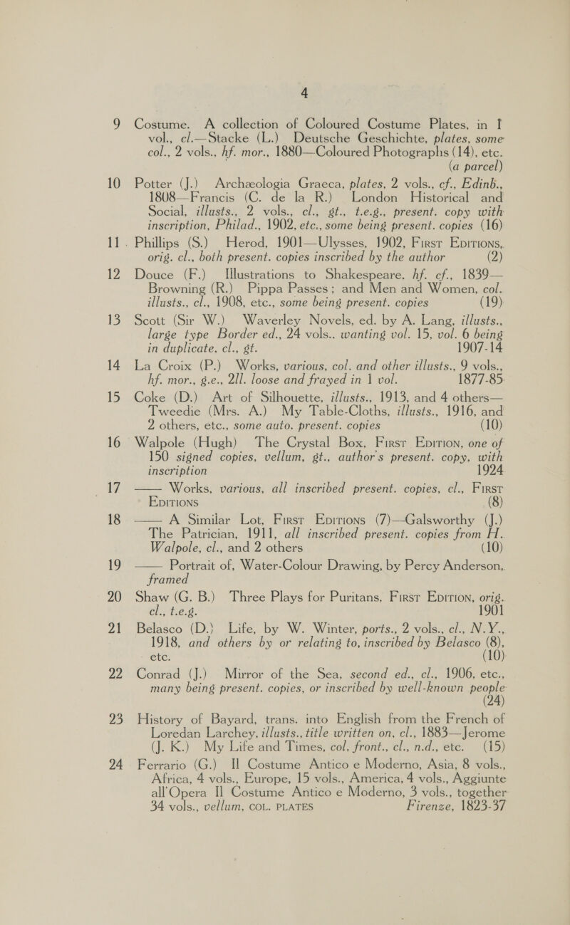 24 4 Cosas A collection of Coloured Costume Plates, in | vol., c/l._—Stacke (L.) Deutsche Geschichte, plates, some col., 2 vols., Af. mor., 1880—Coloured Photographs (14), etc. (a parcel) 18U08—Francis (C. de la R.) London Historical and Social, il/lasts., 2 vols., cl., gt., t.e.g., present. copy with inscription, Philad., 1902, etc., some being present. copies (16) orig. cl., both present. copies inscribed by the author (2) Douce (F.) Illustrations to Shakespeare. Af. cf., 1839— Browning (R.) Pippa Passes; and Men and Women, col. illusts., cl., 1908, etc., some ee) present. copies 19) Scott (Sir W.) Waverley Novels, ed. by A. Lang, illusts., large type Border ed., 24 vols.. wanting vol. 15, vol. 6 being in duplicate, cl., st. 1907-14 La Croix (P.) Works, various, col. and other illusts., 9 vols., hf. mor., g.e., 2ll. loose and frayed in | vol. 1877-85: Coke (D.) Art of Silhouette, i//usts., 1913, and 4 others— Tweedie (Mrs. A.) My Table-Cloths, i//usts., 1916, and 2 others, etc., some auto. present. copies (10) Walpole (Hugh) The Crystal Box, Firsr Epition, one of 150 signed copies, vellum, st., authors present. copy, with inscription 1924 Works, various, all inscribed present. copies, cl., First EDITIONS (8) — A Similar Lot, First Epitions (7)—Galsworthy (J.) The Patrician, 1911, all inscribed present. copies from H. Walpole, cl., and 2 others (10) Portrait of, Water-Colour Drawing, by Percy Anderson,. framed Shaw (G. B.) Three Plays for Puritans, First Epition, orig.. cl., t.e.g. 1901 Belasco (D.} Life, by W. Winter, ports., 2 vols., cl., N.Y., 1918, and others by or relating to, inscribed by Belasco (8), etc. (10) Conrad (J.) Mirror of the Sea, second ed., cl., 1906, etc., many being present. copies, or inscribed by well-known ae   History of Bayard, trans. into English from the French of Loredan Larchey, illusts., title written on, cl., 1883—Jerome (J. K.) My Life and Ties: col. front., cl., Hd ete: (15) Ferrario (G.) Il Costume Antico e Moderno, Asia, 8 vols., Africa, 4 vols., Europe, 15 vols., America, 4 vols., Aggiunte all Opera Il Costume Antico e Moderno, 3 vols., together 34 vols., vellum, COL. PLATES Firenze, 1823-37