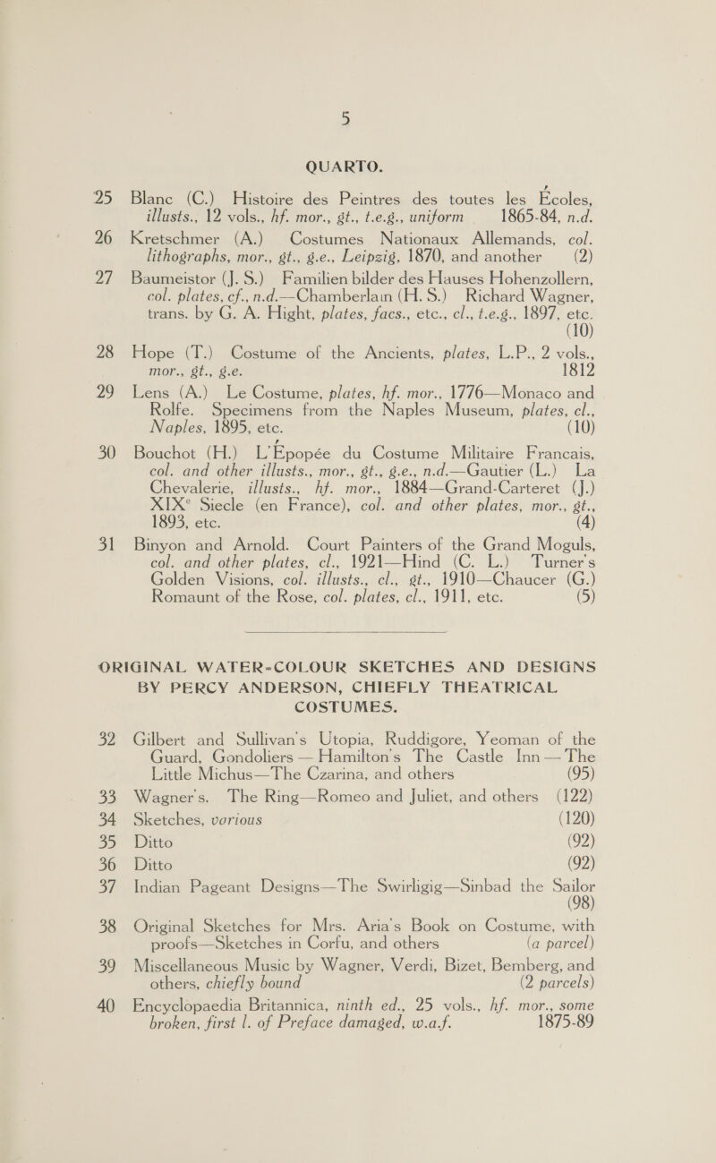 QUARTO. 25 Blanc (C.) Histoire des Peintres des toutes les Becics: illusts., 12 vols., hf. mor., gt., t.e.g., uniform 1865-84, n.d. 26 Kretschmer (A.) Costumes Nationaux Allemands, col. lithographs, mor., st., g.e., Leipzig, 1870, and another (2) 27 Baumeistor (J.S.) Familien bilder des Hauses Hohenzollern, col. plates, cf.,n.d.—Chamberlain (H. 8.) Richard Wagner, trans. by G. A. Hight, plates, facs., etc., cl., t.e.g., 1897, 15 28 Hope (T.) Costume of the Ancients, plates, L.P., 2 vols., mor., 8t., 8.e. 1812 29 Lens (A.) Le Costume, plates, hf. mor., 1776—Monaco and olfe. Specimens from the Naples Museum, plates, ci., Naples, 1895, etc. 30 Bouchot (H.) L’Epopée du Costume Mulitaire Francais, col. and other illusts., mor., st., 8.e., n.d.—Gautier (L.) La Chevalerie, illusts., hf. mor., 1884—Grand-Carteret (J.) XIX° Siecle (en France), col. and other plates, mor., st., 1893, etc. (4) 31 Binyon and Arnold. Court Painters of the Grand Moguls, col. and other plates, cl., sours (C. L.) Turner's Golden Visions, col. usta 1910—Chaucer (G.) Romaunt of the Rose, col. ne ce 1911, etc. (5) ORIGINAL WATER-COLOUR SKETCHES AND DESIGNS BY PERCY ANDERSON, CHIEFLY THEATRICAL COSTUMES. 32 Gilbert and Sullivan's Utopia, Ruddigore, Yeoman of the Guard, Gondoliers — Hamilton's The Castle Inn — The Little Michus—The Czarina, and others (95) 33 Wagner's. The Ring—Romeo and Juliet, and others (122) 34 Sketches, vorious (120) 35 Ditto (92) 36 Ditto (92) 37 Indian Pageant Designs—The Swirligig—Sinbad the oh 38 Original Sketches for Mrs. Aria’s Book on Costume, with proofs—Sketches in Corfu, and others (a parcel) 39 Miscellaneous Music by Wagner, Verdi, Bizet, Bemberg, and others, chiefly bound (2 parcels) 40 Encyclopaedia Britannica, ninth ed., 25 vols., hf. mor., some broken, first |. of Preface damaged, Wea.f. 1875-89