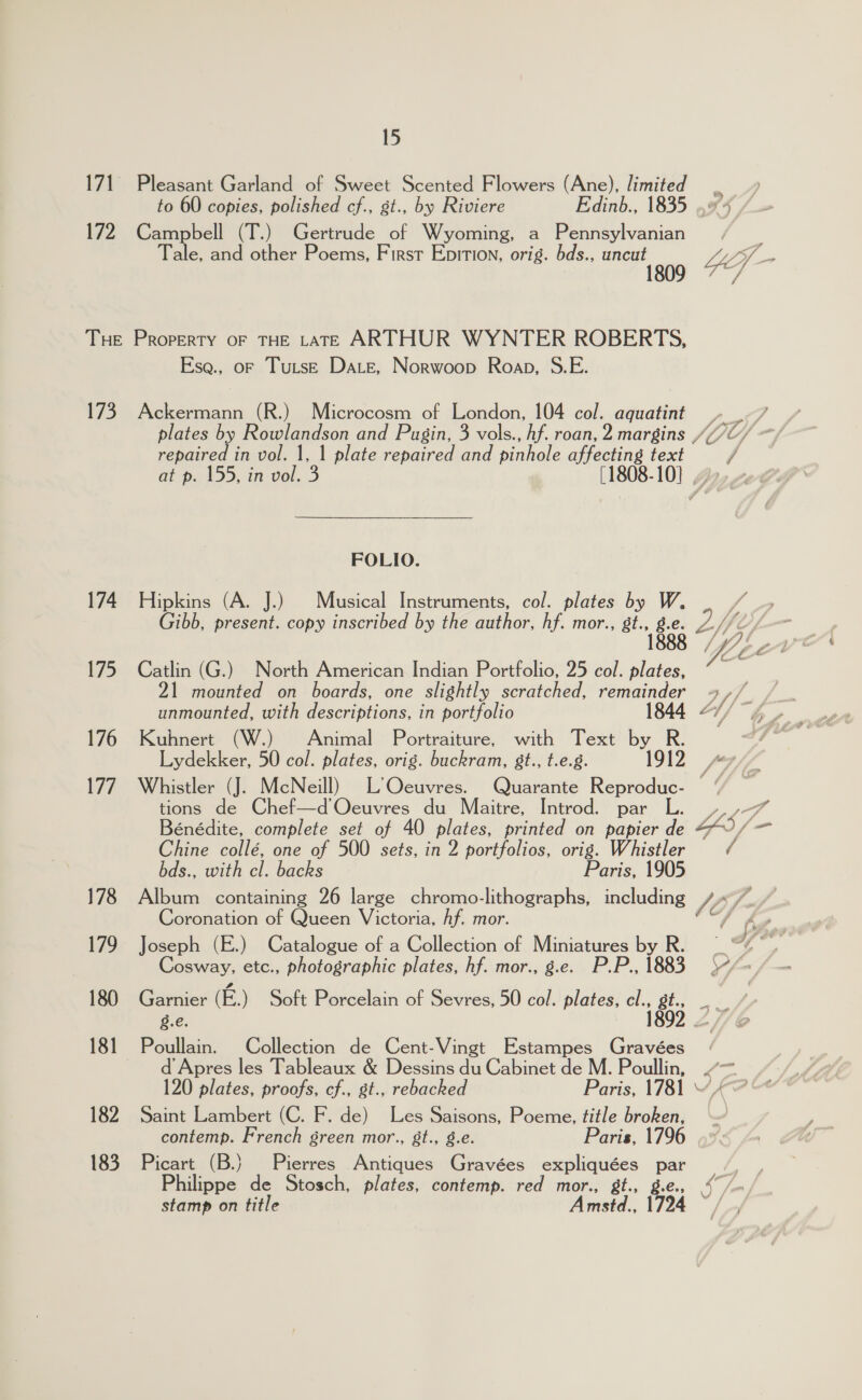 171 Pleasant Garland of Sweet Scented Flowers (Ane), limited os to 60 copies, polished cf., gt., by Riviere Edinb., 1835 .#4 172 Campbell (T.) Gertrude of Wyoming, a Pennsylvanian Tale, and other Poems, First Epirion, orig. bds., mee 9 4 if THE Property oF THE LATE ARTHUR WYNTER ROBERTS, Ese., of TutsE Date, Norwoop Roan, S.E. 173. Ackermann (R.) Microcosm of London, 104 col. aquatint ._-/ plates by Rowlandson and Pugin, 3 vols., hf. roan, 2 margins ///C/ repaired in vol. 1, 1 plate repaired and pinhole affecting text / at p. 155, in vol. 3 [1808-10] ..» FOLIO. 174 Hipkins (A. J.) Musical Instruments, col. plates by W. Gibb, present. copy inscribed by the author, hf. mor., st., bg 2 Ys 175 Catlin (G.) North American Indian Portfolio, 25 col. plates, “~~ 21 mounted on boards, one slightly scratched, remainder 4 ,// unmounted, with descriptions, in portfolio 1844 “// 4, 176 Kuhnert (W.) Animal Portraiture, with Text by R. / Lydekker, 50 col. plates, orig. buckram, 8t., t.e.g. 1912 MG fn 177. Whistler (J. McNeill) L’Oceuvres. Quarante pariedne: 7 tions de Chef—d Oeuvres du Maitre, Introd. par Bénédite, complete set of 40 plates, printed on papier R YS a @iine colle, one of 500 sets, in 2 portfolios, orig. Whistler / bds., with cl. backs Paris, 1905 178 Album containing 26 large chromo-lithographs, including V7) 7, Coronation of Queen Victoria, Af. mor. feet Sooo 179 Joseph (E.) Catalogue of a Collection of Miniatures by R. | 6 ge Cosway. etc., photographic plates, hf. mor., g.e. P.P., 1883 \“/-/ — 180 Garnier (E.) Soft Porcelain of Sevres, 50 col. plates, i gi g.e. 181 Poullain. Collection de Cent-Vingt Estampes Gravées_ . d Apres les Tableaux &amp; Dessins du Cabinet de M. Poullin, oon 5 Sw 120 plates, proofs, cf., st., rebacked Paris, 1781 182 Saint Lambert (C. F. de) Les Saisons, Poeme, title broken, contemp. French green mor., 8t., 8.e. Paris, 1796 183 Picart (B.} Pierres Antiques Gravées expliquées id Philippe de Stosch, plates, contemp. red mor., &amp;t., stamp on title Amstd., 94