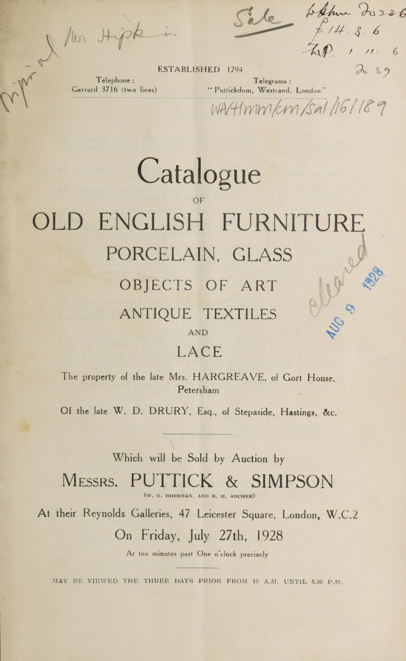   4.3.6 f, th 8G ESTABLISHED 1794 Oo 39 Telephone : Telegrams : eee oe we eee) ** Puttickdom, Westrand, London” pee a ee SS eee eee ee wim ern fsal 16 1 (€ 9 Catalogue OLD ENGLISH FURNITURE, PORCELAIN, GLASS p See. |S SOP ART Ay wd PSwIQUE TEXTILES UV. ® AND &gt; LAGE The property of the late Mrs. HARGREAVE, of Gort House, Petersham Of the lat W. D. DRURY, Esq., of Stepaside, Hastings, &amp;c. Which will be Sold by Auction by Messrs. PUTTICK &amp; SIMPSON (Ww. G. HORSMAN, AND N. H. ARCHER) At their Reynolds Galleries, 47 Leicester Square, London, W.C.2 On Friday, July 27th, 1928 At ten minutes past One o'clock precisely  MAY BE VIEWED THE THREE DAYS PRIOR FROM 10 A.M. UNTIL 5.30 P.M.