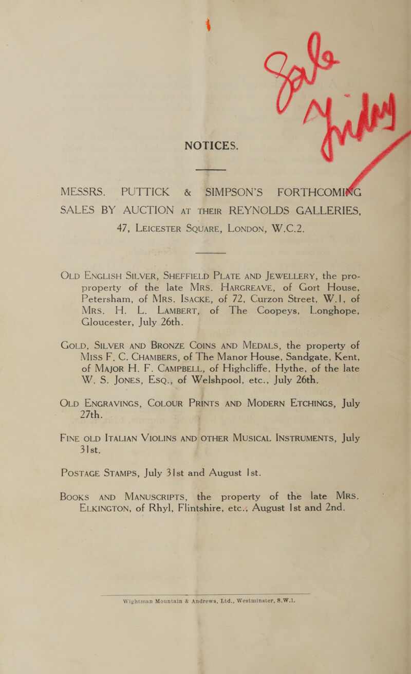 NOTICES.  MESSRS. PUTTICK &amp; ‘SIMPSON’S FORTHCOMING SALES BY AUCTION at THEIR REYNOLDS GALLERIES, 47, LEICESTER SQUARE, LONDON, W.C.2. OLD ENGLISH SILVER, SHEFFIELD PLATE AND JEWELLERY, the pro- property of the late Mrs. HarGREAVE, of Gort House, Petersham, of Mrs. ISACKE, of 72, Curzon Street, W.1, of Mrs. H. L. Lampert, of The Coopeys, Longhope, Gloucester, July 26th. GoLpb, SILVER AND BRONZE CoINS AND MEDALS, the property of Miss F, C. CHAMBERS, of The Manor House, Sandgate, Kent, of Major H. F. CAMPBELL, of Highcliffe, Hythe, of the late W.S. Jones, Esa., of Welshpool, etc., July 26th. OLD ENGRAVINGS, COLOUR PRINTS AND MODERN ETCHINGS, July 27th. FINE OLD ITALIAN VIOLINS AND OTHER MusIcAL INSTRUMENTS, July 31st. PosTaGE Stamps, July 3lst and August Ist. Books AND Manuscripts, the property of the late Mrs. ELKINGTON, of Rhyl, Flintshire, etc., August Ist and 2nd.  Wightman Mountain &amp; Andrews, Ltd., Westminster, 8.W.1.