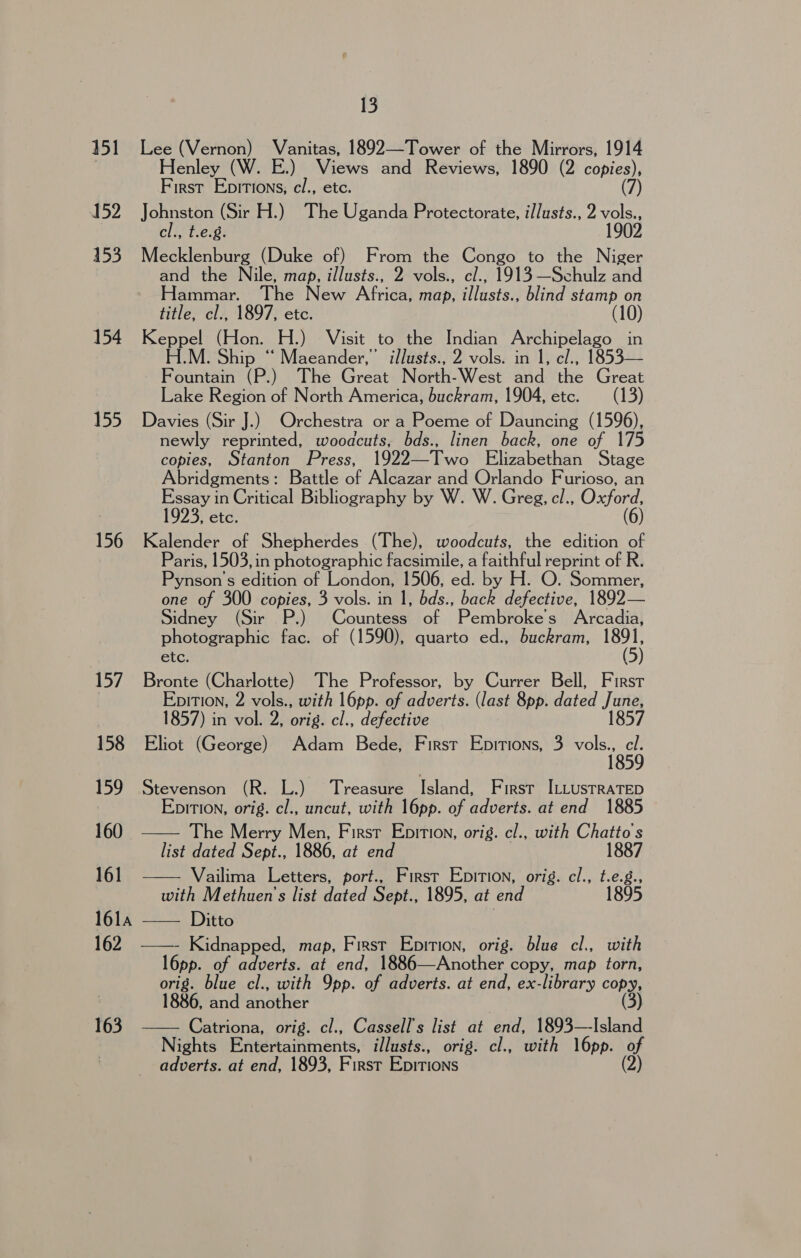 151 Lee (Vernon) Vanitas, 1892—Tower of the Mirrors, 1914 Henley (W. E.) Views and Reviews, 1890 (2 copies), First Epitions, cl., etc. (7) 152 Johnston (Sir H.) The Uganda Protectorate, i/lusts., 2 vols., cl., t.e.8. 1902 153 Mecklenburg (Duke of) From the Congo to the Niger and the Nile, map, illusts., 2 vols., cl., 1913—Schulz and Hammar. The New Africa, map, illusts., blind stamp on title, cl., 1897, etc. 154 Keppel (Hon. H.) Visit to the Indian Archipelago in H.M. Shi . Ship “ Maeander,”’ illusts., 2 vols. in 1, el., 1853— Fountain (P.) The Great North-West and the Great Lake Region of North America, buckram, 1904, etc. (13) 155 Davies (Sir J.) Orchestra or a Poeme of Dauncing (1596), newly reprinted, woodcuts, bds., linen back, one of 175 copies, Stanton Press, 1922—Two Elizabethan Stage Abridgments: Battle of Alcazar and Orlando Furioso, an Essay in Critical Bibliography by W. W. Greg, cl., Oxford, 1923, etc. (6) 156 Kalender of Shepherdes (The), woodcuts, the edition of Paris, 1503,in photographic facsimile, a faithful reprint of R. Person's edition of London, 1506, ed. by H. O. Sommer, one of 300 copies, 3 vols. in 1, bds., nae defective, 1892— Sidney (Sir P.) Countess of Pembroke’s Arcadia, photographic fac. of (1590), quarto ed., buckram, i. etc. 157 Bronte (Charlotte) The Professor, by Currer Bell, First | EpitTIon, 2 vols., with l6pp. of adverts. (last 8pp. dated janes 1857) in vol. 2, orig. cl., defective 1857 158 Eliot (George) Adam Bede, First Epitions, 3 Marg tos 159 Stevenson (R. L.) Treasure Island, First I:LustraTep Epition, orig. cl., uncut, with 16pp. of adverts. at end 1885 160 The Merry Men, Firsr Epition, orig. cl., with Chatto's list dated Sept., 1886, at end 1887 161 Vailima Letters, port., First Epition, orig. cl., t.e.g., with Methuen’s list dated Sept., 1895, at end 1895 ola +=—. Ditto ; : 162 ——- Kidnapped, map, First Epition, orig. blue cl., with l6pp. of adverts. at end, 1886—Another copy, map torn, orig. blue cl., with Ipp. of adverts. at end, ex-library copy, 1886, and another (3) 163 Catriona, orig. cl., Cassell’s list at end, 1893—Island Nights Pritertaininents, illusts., orig. cl., with l6pp. of adverts. at end, 1893, First EDITIONS (2)