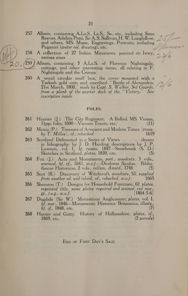  Retves Adelina Patti, Sir A.S. Siillivan: H. W. Longfellow, and others, MS. Music, Engravings, Portraits, including Paganini (water col. drawing), etc. various sizes cuttings, and other interesting items, all relating to F. Nightingale and the Crimea 261 262 263 265 266 267 268 Turkish gold coin and inscribed “ Battle of Alexandria, 21st March, 1800, made by Capt. S. Walker, 3rd Guards, from a plank of the quarter deck of the “ Victory.’ See inscription inside FOLIO. Haynes (J.) The City Regiment. A Ballad, MS. Verses, l4pp. folio, 1690—Various Tracts, etc. (11) by T. Milles}, cf., rebacked Scotland Delineated in a Series of Views . . . grave in lithography by J. D. Harding, descriptions. by J. P Lawson, vol. 1, Ay. russia, 1847—Swarbreck (S. D.) Sketches in Scotland, plates, 1839, etc. (5) Fox (J.). Acts and Monuments, port., woodcuts, 3 vols., wormed, hf. cf., 1641, w.a Pe Dicdanue Siculus. Biblio- thecae Historicae, 2 vols., vellum, Amstd., 1746 (5) from another ed. and inlaid, cf., rebacked, w.a.f. Sheraton (T.) Designs for Household Furniture, 62 plates, reprinted title, some plates repaired and stained, at mor.., st., t.e.8., w.af. [1804-5- 6} Dugdale (Sir W.) Monasticon Anglicanum, plates, vol. 1, hf. mor., 1846—Monumenta Historica Britannica, illusts., hf. cf., 1848, etc. ) Hunter and Gatty. History of Hallamshire, plates, cl., 1869, etc. (2 parcels) Enp or First Day's SALE.