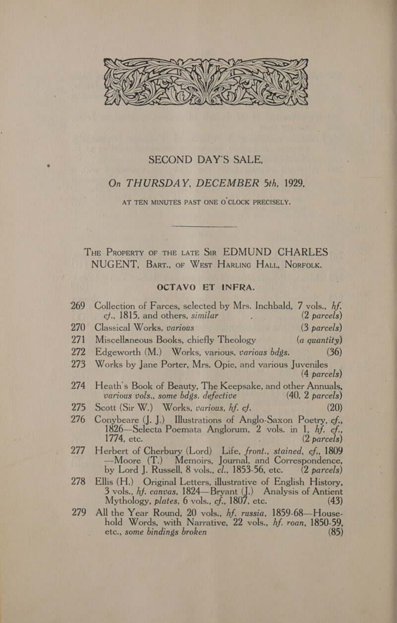 XEN ed  PTE ZG RAE) Ge   SECOND DAY'S SALE, On THURSDAY, DECEMBER 5th, 1929, AT TEN MINUTES PAST ONE O CLOCK PRECISELY. 270 271 272 273 274 275 276 277 278 279 NUGENT, Bart., of West Haruinc Hatt, Norroik. OCTAVO ET INFRA. Collection of Farces, selected by Mrs. Inchbald, 7 vols., Af. cf., 1815, and others, similar (2 parcels) Classical Works, various (3 parcels) Miscellaneous Books, chiefly Theology (a quantity) Edgeworth (M.) Works, various, various bdgs. (36) Works by Jane Porter, Mrs. Opie, and various Juveniles (4 parcels) Heath's Book of Beauty, The Keepsake, and other Annuals, various vols., some bdgs. defective (40, 2 parcels) Scott (Sir W.) Works, various, Af. cf. (20) Conybeare (J. J.) Illustrations of Anglo-Saxon Poetry, cf., —Selecta Poemata Anglorum, 2 vols. in 1, Af. ef. 1774, etc. | (2 parcels) Herbert of Cherbury (Lord) Life, front., stained, cf., 1809 —Moore (T.) Memoirs, Journal, and Correspondence, by Lord J. Russell, 8 vols., c/., 1853-56, ete. (2 parcels) Ellis (H.) Original Letters, illustrative of English History, 3 vols., hf. canvas, 1824—Bryant (J.) Analysis of Antient Mythology, plates, 6 vols., cf., 1807, etc. (43) All the Year Round, 20 vols., Af. russia, 1859-68—House- etc., some bindings broken