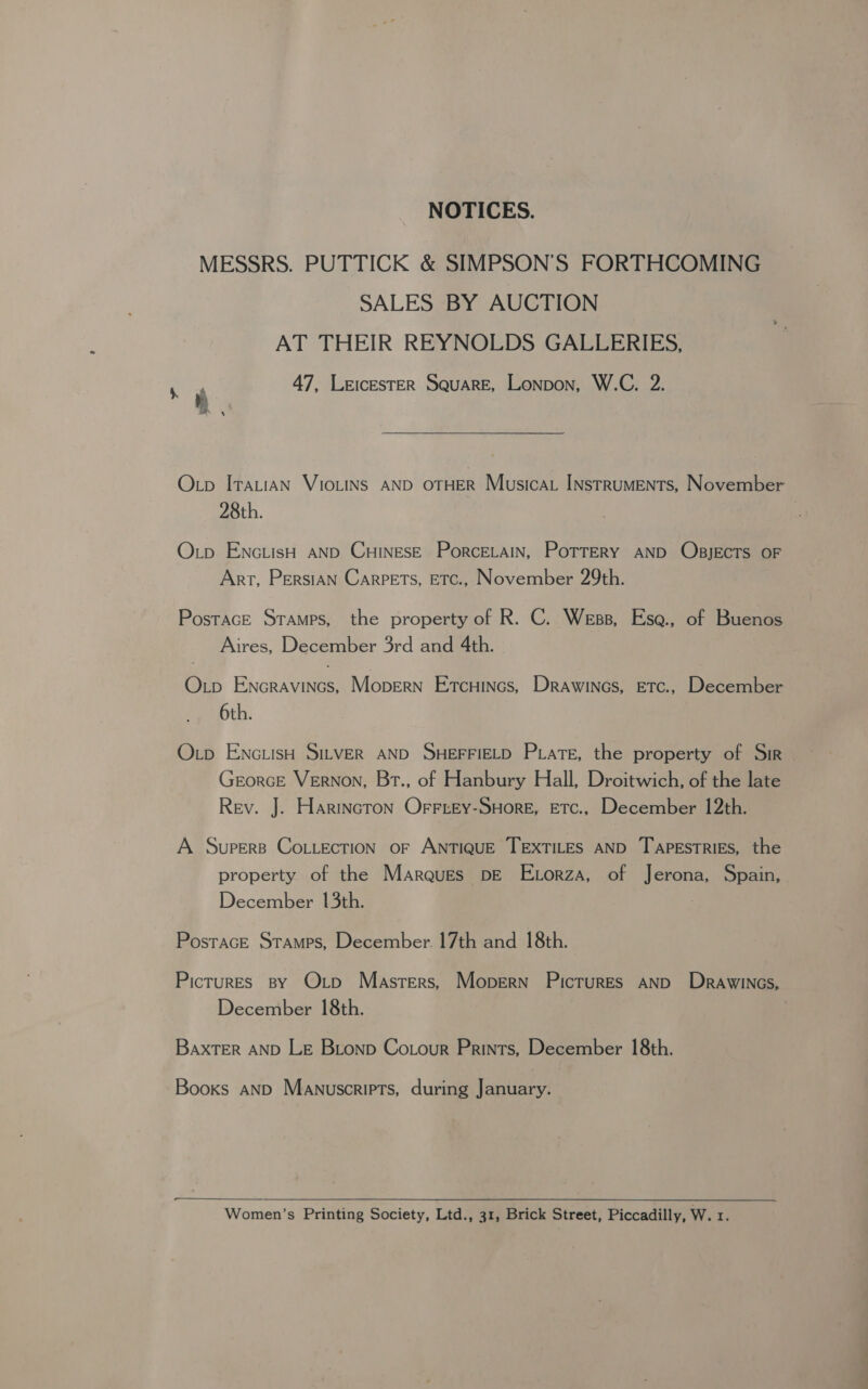 NOTICES. MESSRS. PUTTICK &amp; SIMPSON’S FORTHCOMING SALES BY AUCTION AT THEIR REYNOLDS GALLERIES, 47, LeIcESTER SQUARE, Lonpon, W.C. 2. Otp ITALIAN VIOLINS AND OTHER Musica INstrumMENTs, November 28th. Otp ENcLisH AND CHINESE PorceELaIN, PoTTeRy AND OBJECTS OF Art, Persian Carpets, ETc., November 29th. Postace Sramps, the property of R. C. Wess, Ese., of Buenos Aires, December 3rd and 4th. Otp Encravincs, Mopern Etcuincs, Drawincs, ETc., December 6th. Oxp ENGLISH SILVER AND SHEFFIELD Pate, the property of Sir GeorceE Vernon, Brt., of Hanbury Hall, Droitwich, of the late Rev. J. Harincron Orrtey-SHore, ETC., December 12th. A Supers CoiiEcTION OF ANTIQUE TEXTILES AND TAPESTRIES, the property of the Marques pDE ELorza, of Jerona, Spain, December 13th. PostacE Stamps, December 17th and 18th. Pictures By Oxtp Masters, Mopern Pictures AND Drawincs, December 18th. BaxTER AND LE Bionp Cotour Prints, December 18th. Books AND Manuscripts, during January.  Women’s Printing Society, Ltd., 31, Brick Street, Piccadilly, W. 1.