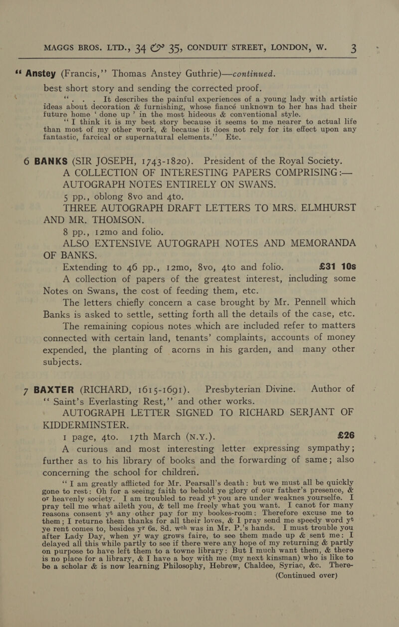 ‘€ Anstey (Francis,’’ Thomas Anstey Guthrie)—continued. best short story and sending the corrected proof. ‘ D “6. ~6. It describes the painful experiences of a young lady with artistic ideas about decoration &amp; furnishing, whose fiancé unknown to her has had their future home ‘ done up’ in the most hideous &amp; conventional style. ‘‘T think it is my best story because it seems to me nearer to actual life than most of my other work, &amp; because it does not rely for its effect upon any fantastic, farcical or supernatural elements.’’ Etc. 6 BANKS (SIR JOSEPH, 1743-1820). President of the Royal Society. A COLLECTION OF INTERESTING PAPERS COMPRISING :— AUTOGRAPH NOTES ENTIRELY ON SWANS. 5 pp., oblong 8vo and 4to. THREE AUTOGRAPH DRAFT LETTERS TO MRS. ELMHURST AND MR. THOMSON. 8 pp., I2mo and folio. ALSO EXTENSIVE AUTOGRAPH NOTES AND MEMORANDA OF BANKS. Extending to 46 pp., I2mo, 8vo, 4to and folio. £31 10s A collection of papers of the greatest interest, including some Notes on Swans, the cost of feeding them, etc. The letters chiefly concern a case brought by Mr. Pennell which Banks is asked to settle, setting forth all the details of the case, etc. The remaining copious notes which are included refer to matters connected with certain land, tenants’ complaints, accounts of money expended, the planting of acorns in his garden, and many other subjects. 7 BAXTER (RICHARD, 1615-1691). Presbyterian Divine. Author of ‘* Saint’s Everlasting Rest,’’ and other works. AUTOGRAPH LETTER SIGNED TO RICHARD SERJANT OF KIDDERMINSTER. I page, 4to. 17th March (N.Y.). £26 A curious and most interesting letter expressing sympathy ; further as to his library of books and the forwarding of same; also concerning the school for children. ‘“T am greatly afflicted for Mr. Pearsall’s death: but we must all be quickly gone to rest: Oh for a seeing faith to behold ye glory of our father’s presence, &amp; ot heavenly society. I am troubled to read yt you are under weaknes yourselfe. I pray tell me what aileth you, &amp; tell me freely what you want. I canot for many reasons consent yt any other pay for my bookes-room: Therefore excuse me to them ; I returne them thanks for all their loves, &amp; I pray send me speedy word yt ye rent comes to, besides yt 6s. 8d. weh was in Mr. P.’s hands. I must trouble you after Lady Day, when yr way grows faire, to see them made up &amp; sent me: I delayed all this while partly to see if there were any hope of my returning &amp; partly on purpose to have left them to a towne library: But I much want them, &amp; there is no place for a library, &amp; I have a boy with me (my next kinsman) who is like to be a scholar &amp; is now learning Philosophy, Hebrew, Chaldee, Syriac, &amp;c. There-