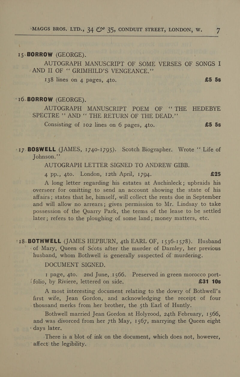  4 15.BORROW (GEORGE). AUTOGRAPH MANUSCRIPT OF SOME VERSES OF SONGS I ‘AND II OF ‘‘ GRIMHILD’S VENGEANCE.”’ 138 lines on 4 pages, Ato. £5 5s ‘16-BORROW (GEORGE). AUTOGRAPH MANUSCRIPT POEM OF ‘‘ THE HEDEBYE -SPECTRE ”’ AND ‘‘ THE RETURN OF THE DEAD.”’’ Consisting of 102 lines on 6 pages, 4to. £5 5s -17-BOSWELL (JAMES, 1740-1795). Scotch Biographer. Wrote ‘‘ Life of Johnson.”’ AUTOGRAPH LETTER SIGNED TO ANDREW GIBB. 4 pp., 4to. London, 12th April, 1794. £25 A long letter regarding his estates at Auchinleck; upbraids his overseer for omitting to send an account showing the state of his affairs; states that he, himself, will collect the rents due in September and will allow no arrears; gives permission to Mr. Lindsay to take possession of the Quarry Park, the terms of the lease to be settled later; refers to the ploughing of some land; money matters, etc. ‘18. BOTHWELL (JAMES HEPBURN, 4th EARL OF, 1536-1578). Husband -of Mary, Queen of Scots after the murder of Darnley, her previous husband, whom Bothwell is generally suspected of murdering. DOCUMENT SIGNED. I page, 4to. 2nd June, 1566. Preserved in green morocco port- ‘folio, by Riviere, lettered on side. £31 10s A most interesting document relating to the dowry of Bothwell’s first wife, Jean Gordon, and acknowledging the receipt of four -thousand merks from her brother, the 5th Earl of Huntly. Bothwell married Jean Gordon at Holyrood, 24th February, 1566, and was divorced from her 7th May, 1567, marrying the Queen eight ‘days later. -There is a blot of ink on the document, which does not, however, ‘affect! the legibility.