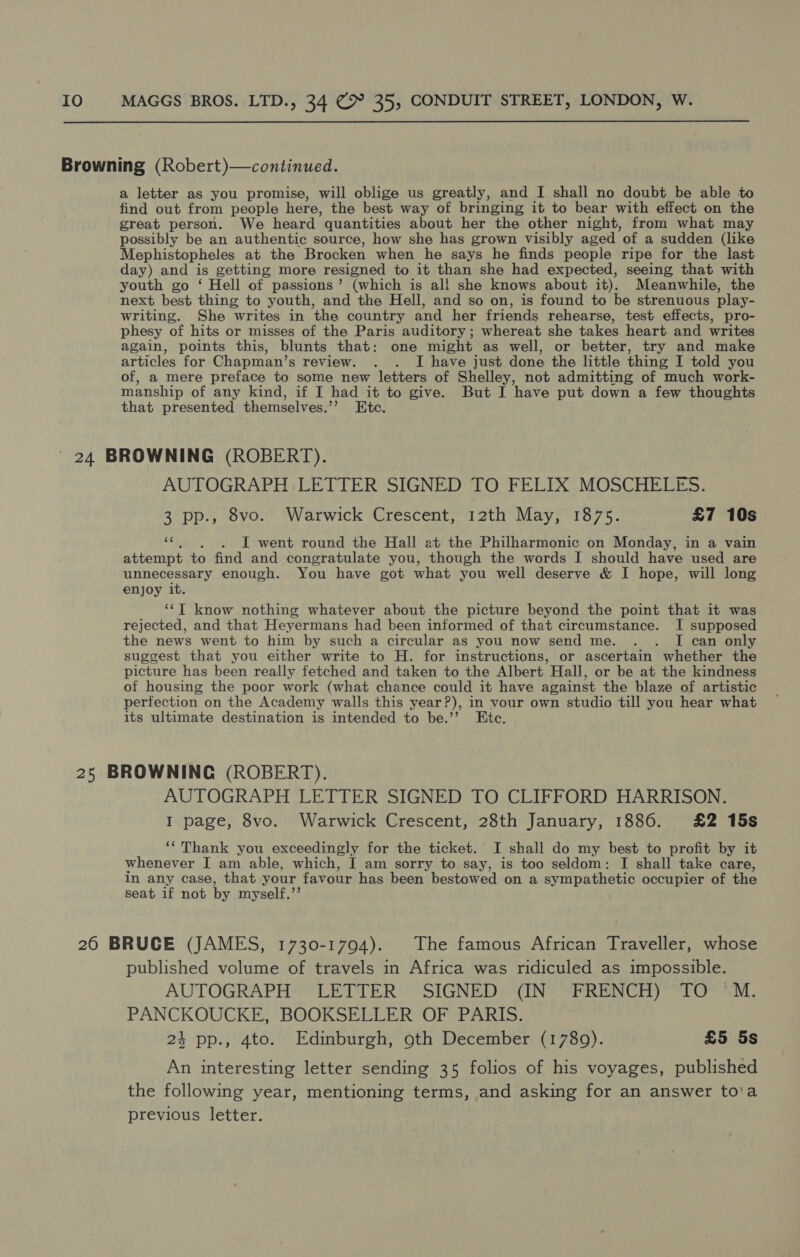 Browning (Robert)—continued. a letter as you promise, will oblige us greatly, and I shall no doubt be able to find out from people here, the best way of bringing it to bear with effect on the great person. We heard quantities about her the other night, from what may possibly be an authentic source, how she has grown visibly aged of a sudden (like Mephistopheles at the Brocken when he says he finds people ripe for the last day) and is getting more resigned to it than she had expected, seeing that with youth go ‘ Hell of passions’ (which is all she knows about it). Meanwhile, the next best thing to youth, and the Hell, and so on, is found to be strenuous play- writing. She writes in ‘the country and her friends rehearse, test effects, pro- phesy of hits or misses of the Paris auditory; whereat she takes heart and writes again, points this, blunts that: one might as well, or better, try and make articles for Chapman’s review. . . I have just done the little thing I told you of, a mere preface to some new letters of Shelley, not admitting of much work- manship of any kind, if I had it to give. But I have put down a few thoughts that presented themselves.’’ Etc. ' 24 BROWNING (ROBERT). AUTOGRAPH LETTER SIGNED TO FELIX MOSCHELES. 3 pp., 8vo. Warwick Crescent, 12th May, 1875. £7 10s fy I went round the Hall at the Philharmonic on Monday, in a vain attempt to find and congratulate you, though the words I should have used are unnecessary enough. You have got what you well deserve &amp; I hope, will long enjoy it. ‘“‘T know nothing whatever about the picture beyond the point that it was rejected, and that Heyermans had been informed of that circumstance. I supposed the news went to him by such a circular as you now send me. . . I can only suggest that you either write to H. for instructions, or ascertain whether the picture has been really fetched and taken to the Albert Hall, or be at the kindness of housing the poor work (what chance could it have against the blaze of artistic perfection on the Academy walls this year?), in vour own studio till you hear what its ultimate destination is intended to be.’”’ Etc. 25 BROWNING (ROBERT). AUTOGRAPH LETTER SIGNED TO CLIFFORD HARRISON. I page, 8vo. Warwick Crescent, 28th January, 1886. £2 15s ‘‘Thank you exceedingly for the ticket. I shall do my best to profit by it whenever I am able, which, I am sorry to say, is too seldom: I shall take care, in any case, that your favour has been bestowed on a sympathetic occupier of the seat if not by myself.’’ 26 BRUCE (JAMES, 1730-1794). The famous African Traveller, whose published volume of travels in Africa was ridiculed as impossible. AUTOGRAPH LETTER SIGNED (IN FRENCH) TO 'M. PANCKOUCKE, BOOKSELLER OF PARIS. 24 pp., 4to. Edinburgh, 9th December (1789). £5 5s An interesting letter sending 35 folios of his voyages, published the following year, mentioning terms, and asking for an answer to'a previous letter.
