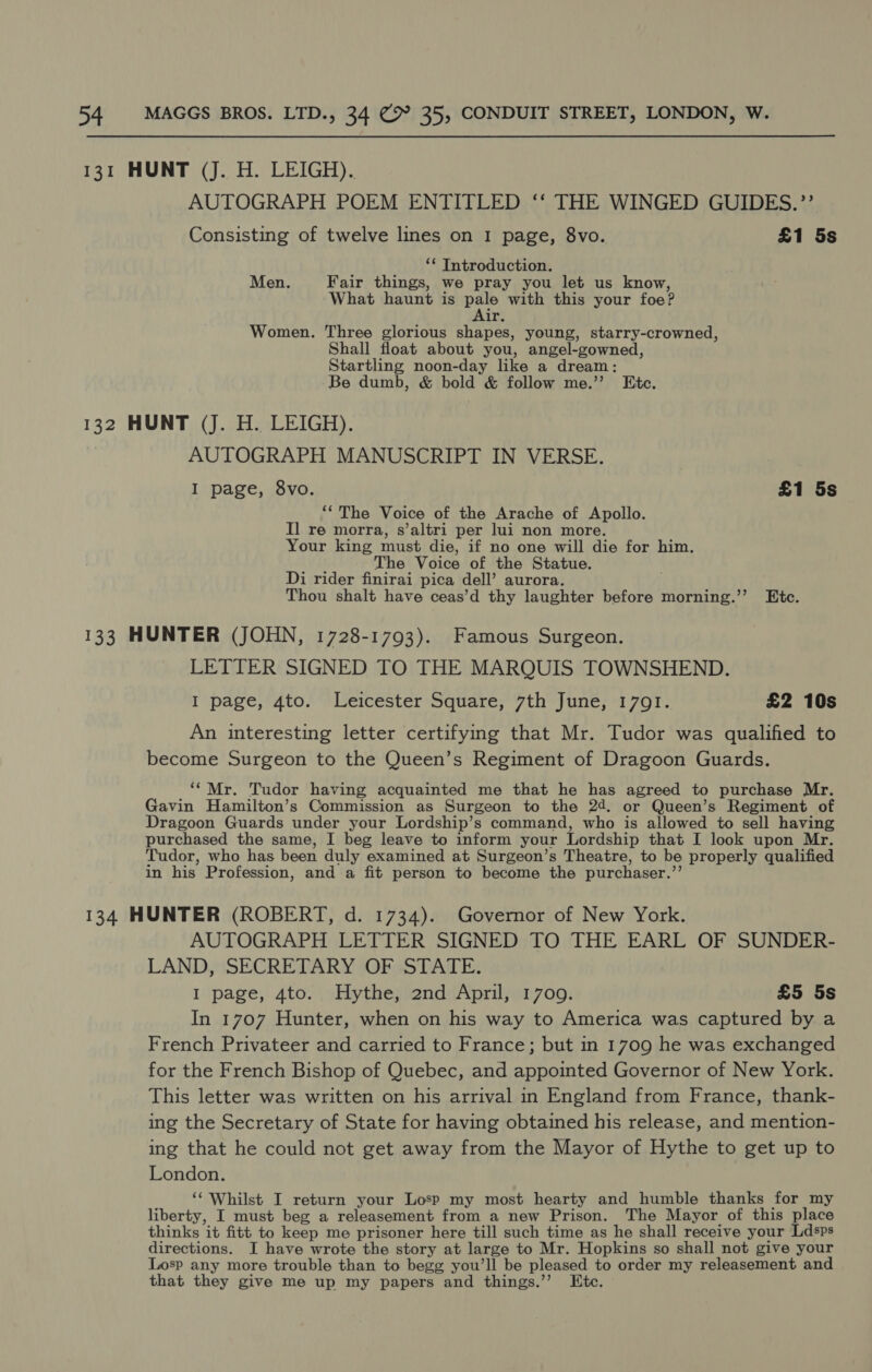 AUTOGRAPH POEM ENTITLED ‘‘ THE WINGED GUIDES.’’ Consisting of twelve lines on I page, 8vo. £1 5s ‘* Introduction. Men. Fair things, we pray you let us know, What haunt is pale with this your foe? ir. Women. Three glorious shapes, young, starry-crowned, Shall float about you, angel-gowned, Startling noon-day like a dream : Be dumb, &amp; bold &amp; follow me.”’ Etc. AUTOGRAPH MANUSCRIPT IN VERSE. I page, 8vo. £1 5s ‘The Voice of the Arache of Apollo. Il re morra, s’altri per lui non more. Your king must die, if no one will die for him. The Voice of the Statue. Di rider finirai pica dell’ aurora. Thou shalt have ceas’d thy laughter before morning.’’ Etc. LETTER SIGNED TO THE MARQUIS TOWNSHEND. I page, 4to. Leicester Square, 7th June, 1791. £2 10s An interesting letter certifying that Mr. Tudor was qualified to become Surgeon to the Queen’s Regiment of Dragoon Guards. “Mr. Tudor having acquainted me that he has agreed to purchase Mr. Gavin Hamilton’s Commission as Surgeon to the 24. or Queen’s Regiment of Dragoon Guards under your Lordship’s command, who is allowed to sell having purchased the same, I beg leave to inform your Lordship that I look upon Mr. Tudor, who has been duly examined at Surgeon’s Theatre, to be properly qualified in his Profession, and a fit person to become the purchaser.” AUTOGRAPH LETTER SIGNED TO THE EARL OF SUNDER- LAND, SECRETARY OF STATE. I page, 4to. Hythe, 2nd April, 1709. £5 5s In 1707 Hunter, when on his way to America was captured by a French Privateer and carried to France; but in 1709 he was exchanged for the French Bishop of Quebec, and appointed Governor of New York. This letter was written on his arrival in England from France, thank- ing the Secretary of State for having obtained his release, and mention- ing that he could not get away from the Mayor of Hythe to get up to London. ‘‘ Whilst I return your Losp my most hearty and humble thanks for my liberty, I must beg a releasement from a new Prison. The Mayor of this place thinks it fitt to keep me prisoner here till such time as he shall receive your Ldsps directions. I have wrote the story at large to Mr. Hopkins so shall not give your Losp any more trouble than to begg you’ll be pleased to order my releasement and that they give me up my papers and things.’”’ Etc.