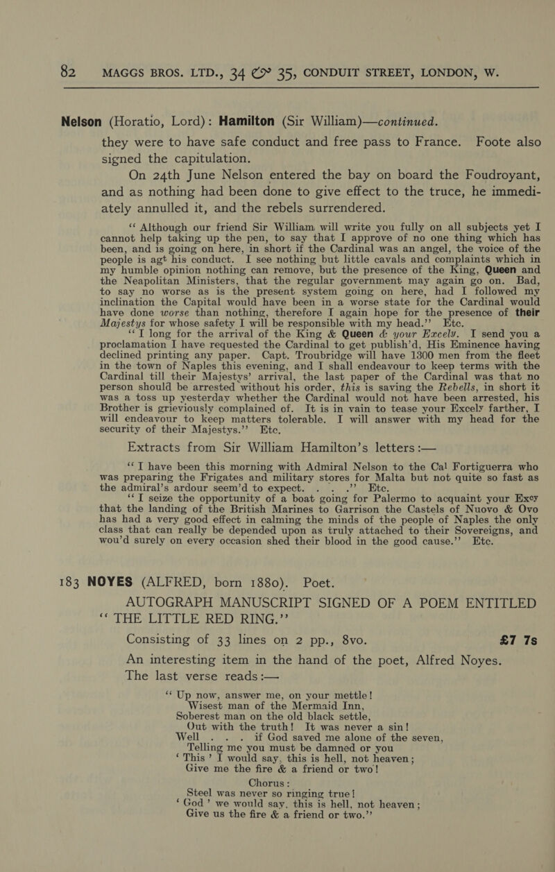 they were to have safe conduct and free pass to France. Foote also signed the capitulation. On 24th June Nelson entered the bay on board the Foudroyant, and as nothing had been done to give effect to the truce, he immedi- ately annulled it, and the rebels surrendered. ‘* Although our friend Sir William: will write you fully on all subjects yet I cannot help taking up the pen, to say that I approve of no one thing which has been, and is going on here, in short if the Cardinal was an angel, the voice of the people is agt his conduct. I see nothing but little cavals and complaints which in my humble opinion nothing can remove, but the presence of the King, Queen and the Neapolitan Ministers, that the regular government may again go on. Bad, to say no worse as is the present system going on here, had I followed my inclination the Capital would have been in a worse state for the Cardinal would have done worse than nothing, therefore I again hope for the presence of their Majestys for whose safety I will be responsible with my head.’’ Etc. ‘‘T long for the arrival of the King &amp; Queen &amp; your Ezxcely. I send you a proclamation I have requested the Cardinal to get publish’d, His Eminence having declined printing any paper. Capt. Troubridge will have 1300 men from the fleet in the town of Naples this evening, and I shall endeavour to keep terms with the Cardinal till their Majestys’ arrival, the last paper of the Cardinal was that no person should be arrested without his order, this is saving the Rebells, in short it was a toss up yesterday whether the Cardinal would not have been arrested, his Brother is grieviously complained of. It is in vain to tease your Excely farther, I will endeavour to keep matters tolerable. I will answer with my head for the security of their Majestys.’”’ Etc. Extracts from Sir William Hamilton’s letters :— ‘‘T have been this morning with Admiral Nelson to the Cal Fortiguerra who was preparing the Frigates and military stores for Malta but not quite so fast as the admiral’s ardour seem’d to expect. . . .”’ Ete. ‘*T seize the opportunity of a boat going for Palermo to acquaint your Excy that the landing of the British Marines to Garrison the Castels of Nuovo &amp; Ovo has had a very good effect in calming the minds of the people of Naples the only class that can really be depended upon as truly attached to their Sovereigns, and wou’d surely on every occasion shed their blood in the good cause.’’ Etc. AUTOGRAPH MANUSCRIPT SIGNED OF A POEM ENTITLED Praaie oe Wee WY A gd fe SA a Geis Consisting of 33 lines on 2 pp., 8vo. £7 7s An interesting item in the hand of the poet, Alfred Noyes. The last verse reads :— ‘“‘ Up now, answer me, on your mettle! Wisest man of the Mermaid Inn, Soberest man on the old black settle, Out with the truth! It was never a sin! Well . . . if God saved me alone of the seven, Telling me you must be damned or you ‘ This ’ I would say, this is hell, not heaven; Give me the fire &amp; a friend or two! Chorus: Steel was never so ringing true! ‘God’ we would say. this is hell, not heaven; Give us the fire &amp; a friend or two.”