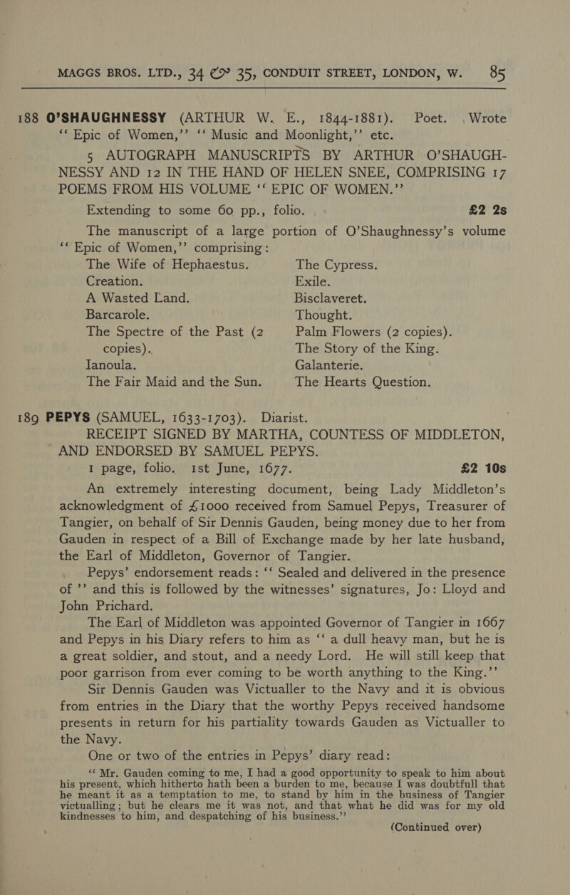 188 O'SHAUGHNESSY (ARTHUR W. E., 1844-1881). Poet. | Wrote ** Epic of Women,’’ ‘‘ Music and Moonlight,’’ etc. 5 AUTOGRAPH MANUSCRIPTS BY ARTHUR 0’SHAUGH- NESSY AND 12 IN THE HAND OF HELEN SNEE, COMPRISING 17 POEMS FROM HIS VOLUME ‘“‘ EPIC OF WOMEN.”’’ Extending to some 60 pp., folio. £2 2s The manuscript of a large portion of O’Shaughnessy’s volume ** Epic of Women,’’ comprising: The Wife of Hephaestus. The Cypress. Creation. Exile. A Wasted Land. Bisclaveret. Barcarole. Thought. The Spectre of the Past (2 Palm Flowers (2 copies). copies). The Story of the King. Tanoula. Galanterie. The Fair Maid and the Sun. The Hearts Question. 189 PEPYS (SAMUEL, 1633-1703). Diarist. RECEIPT SIGNED BY MARTHA, COUNTESS OF MIDDLETON, AND ENDORSED BY SAMUEL PEPYS. I page, folio. ist June, 1677. £2 10s An extremely interesting document, being Lady Middleton’s acknowledgment of £1000 received from Samuel Pepys, Treasurer of Tangier, on behalf of Sir Dennis Gauden, being money due to her from Gauden in respect of a Bill of Exchange made by her late husband, the Earl of Middleton, Governor of Tangier. Pepys’ endorsement reads: ‘‘ Sealed and delivered in the presence of ’’ and this is followed by the witnesses’ signatures, Jo: Lloyd and John Prichard. The Earl of Middleton was appointed Governor of Tangier in 1667 and Pepys in his Diary refers to him as ‘‘ a dull heavy man, but he is a great soldier, and stout, and a needy Lord. He will still keep that poor garrison from ever coming to be worth anything to the King.’’ Sir Dennis Gauden was Victualler to the Navy and it is obvious from entries in the Diary that the worthy Pepys received handsome presents in return for his partiality towards Gauden as Victualler to the Navy. One or two of the entries in Pepys’ diary read: ‘“‘ Mr. Gauden coming to me, I had a good opportunity to speak to him about his present, which hitherto hath been a burden to me, because I was doubtfull that he meant it as a temptation to me, to stand by him in the business of Tangier victualling; but he clears me it was not, and that what he did was for my old kindnesses to him, and despatching of his business.’’