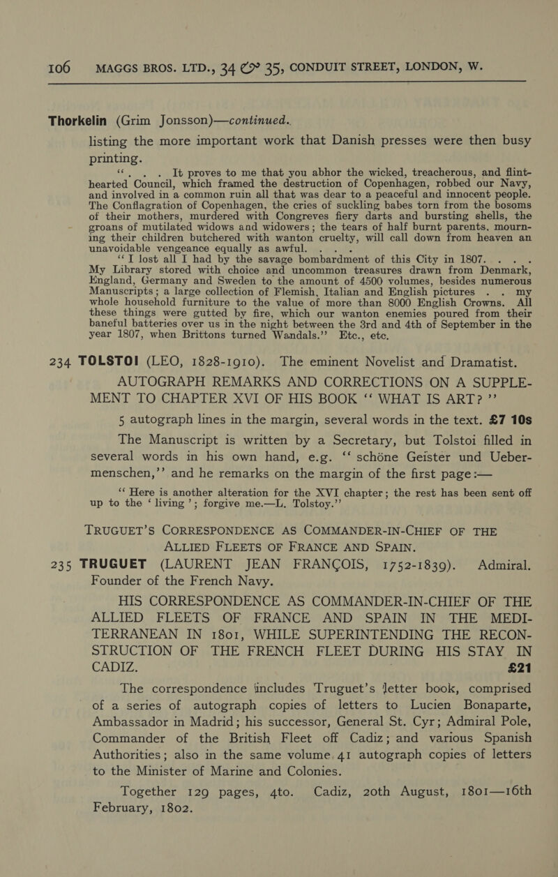 Thorkelin (Grim Jonsson)—continued.. listing the more important work that Danish presses were then busy printing. SF, . It proves to me that you abhor the wicked, treacherous, and flint- hearted Council, which framed the destruction of Copenhagen, robbed our Navy, and involved in a common ruin all that was dear to a peaceful and innocent people. The Conflagration of Copenhagen, the cries of suckling babes torn from the bosoms of their mothers, murdered with Congreves fiery darts and bursting shells, the groans of mutilated widows and widowers; the tears of half burnt parents, mourn- ing their children butchered with wanton cruelty, will call down from heaven an unavoidable vengeance equally as awful. . ‘‘T lost all I had by the savage bombardment of this City in 1807. . . My Library stored with choice and uncommon treasures drawn from Denmark, England, Germany and Sweden to the amount of 4500 volumes, besides ssa Manuscripts ; a large collection of Flemish, Italian and English ‘pictures whole household furniture to the value of more than 8000 English Crowns. ‘All these things were gutted by fire, which our wanton enemies poured from their baneful batteries over us in the night between the 8rd and 4th of September in the year 1807, when Brittons turned Wandals.’’ Etc., etc. 234 TOLSTOI (LEO, 1828-1910). The eminent Novelist and Dramatist. AUTOGRAPH REMARKS AND CORRECTIONS ON A SUPPLE- MENT TO CHAPTER XVI OF HIS BOOK ‘‘ WHAT IS ART? ”’ 5 autograph lines in the margin, several words in the text. £7 10s The Manuscript is written by a Secretary, but Tolstoi filled in several words in his own hand, e.g. ‘‘ schéne Geister und Ueber- menschen,’’ and he remarks on the margin of the first page :— ‘* Here is another alteration for the XVI chapter; the rest has been sent off up to the ‘ living’; forgive me.—L. Tolstoy.’’ TRUGUET’S CORRESPONDENCE AS COMMANDER-IN-CHIEF OF THE ALLIED FLEETS OF FRANCE AND SPAIN. 235 TRUGUET (LAURENT JEAN FRANCOIS, 1752-1839). Admiral. Founder of the French Navy. HIS CORRESPONDENCE AS COMMANDER-IN-CHIEF OF THE ALLIED FLEETS OF FRANCE AND SPAIN IN THE MEDI- TERRANEAN IN 1801, WHILE SUPERINTENDING THE RECON- STRUCTION OF THE FRENCH FLEET DURING EUS STAY aa CADIZ. £21 The correspondence ‘includes Truguet’s letter book, comprised of a series of autograph copies of letters to Lucien Bonaparte, Ambassador in Madrid; his successor, General St. Cyr; Admiral Pole, Commander of the British Fleet off Cadiz; and various Spanish Authorities; also in the same volume 41 autograph copies of letters to the Minister of Marine and Colonies. Together 129 pages, 4to. Cadiz, 20th August, 1801—16th February, 1802.