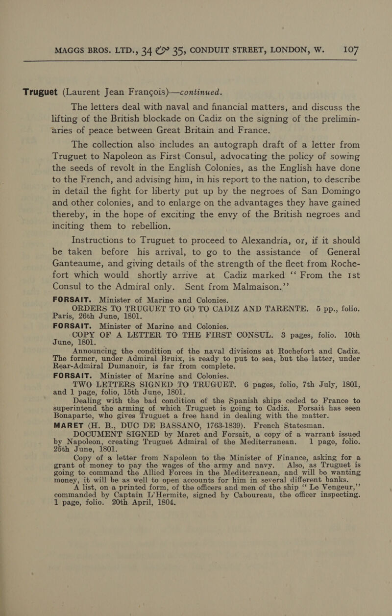  Truguet (Laurent Jean Francois)-—continued. The letters deal with naval and financial matters, and discuss the lifting of the British blockade on Cadiz on the signing of the prelimin- aries of peace between Great Britain and France. The collection also includes an autograph draft of a letter from Truguet to Napoleon as First Consul, advocating the policy of sowing the seeds of revolt in the English Colonies, as the English have done to the French, and advising him, in his report to the nation, to describe in detail the fight for liberty put up by the negroes of San Domingo and other colonies, and to enlarge on the advantages they have gained thereby, in the hope of exciting the envy of the British negroes and inciting them to rebellion. Instructions to Truguet to proceed to Alexandria, or, if it should be taken before his arrival, to go to the assistance of General Ganteaume, and giving details of the strength of the fleet from Roche- fort which would shortly arrive at Cadiz marked ‘‘ From the Ist Consul to the Admiral only. Sent from Malmaison.”’ FORSAIT. Minister of Marine and Colonies. ORDERS TO TRUGUET TO GO TO CADIZ AND TARENTE. 5 pp., folio. Paris, 26th June, 1801. FORSAIT. Minister of Marine and Colonies. COPY OF A LETTER TO THE FIRST CONSUL. 3 pages, folio. 10th June, 1801. Announcing the condition of the naval divisions at Rochefort and Cadiz. The former, under Admiral Bruix, is ready to put to sea, but the latter, under Rear-Admiral Dumanoir, is far from complete. FORSAIT. Minister of Marine and Colonies. TWO LETTERS SIGNED TO TRUGUET. 6 pages, folio, 7th July, 1801, and 1 page, folio, 15th June, 1801. Dealing with the bad condition of the Spanish ships ceded to France to superintend the arming of which Truguet is going to Cadiz. Forsait has seen Bonaparte, who gives Truguet a free hand in dealing with the matter. MARET (H. B., DUC DE BASSANO, 1763-1839). French Statesman. DOCUMENT SIGNED by Maret and Forsait, a copy of a warrant issued by Napoleon, creating Truguet Admiral of the Mediterranean. 1 page, folio. 25th June, 1801. Copy of a letter from Napoleon to the Minister of Finance, asking for a grant of money to pay the wages of the army and navy. Also, as Truguet is going to command the Allied Forces in the Mediterranean, and will be wanting money, it will be as well to open accounts for him in several different banks. A list, on a printed form, of the officers and men of the ship ‘‘ Le Vengeur,”’ commanded by Captain L’Hermite, signed by Caboureau, the officer inspecting. 1 page, folio. 20th April, 1804.