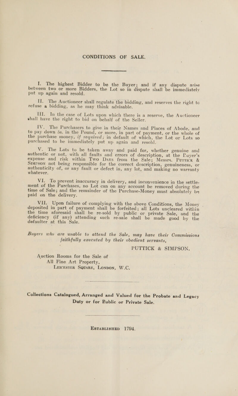 CONDITIONS OF SALE.  I. The highest Bidder to be the Buyer; and if any dispute arise between two or more Bidders, the Lot so in dispute shall be immediately put up again and resold. II. The Auctioneer shall regulate the bidding, and reserves the right tc refuse a bidding, as he may think advisable. III. In the case of Lots upon which there is a reserve, the Auctioneer shall have the right to bid on behalf of the Seller. IV. The Purchasers to give in their Names and Places of Abode, and to pay down 4s. in the Pound, or more, in part of payment, or the whole of the purchase money, if required; in default of which, the Lot or Lots so purchased to be immediately put up again and resold. V. The Lots to be taken away and paid for, whether genuine and authentic or not, with all faults and errors of description, at the DPuyer’s expense and risk within Two Days from the Sale; Messrs. Purrick &amp; SIMPSON not being responsible for the correct description, genuineness, or authenticity of, or any fault or defect in, any lot, and making no warranty whatever. VI. ‘To prevent inaccuracy in delivery, and inconvenience in the settle- ment of the Purchases, no Lot can on any account be removed during the time of Sale; and the remainder of the Purchase-Money must absolutely be paid on the delivery. VII. Upon failure of complying with the above Conditions, the Money | deposited in part of payment shall be forfeited; all Lots uncleared within the time aforesaid shall be re-sold by public or private Sale, and the deficiency (if any) attending such re-sale shall be made good by the defaulter at this Sale. Buyers who are unable to attend the Sale, may have their Commissions faithfully executed by their obedient servants, PUTTICK &amp; SIMPSON. Auction Rooms for the Sale of All Fine Art Property, LEICESTER SQuaRE, Lonpon, W.C.  Collections Catalogued, Arranged and Valued for the Probate and Legacy Duty or for Public or Private Sale.  EStTaBLIisHED 1794.