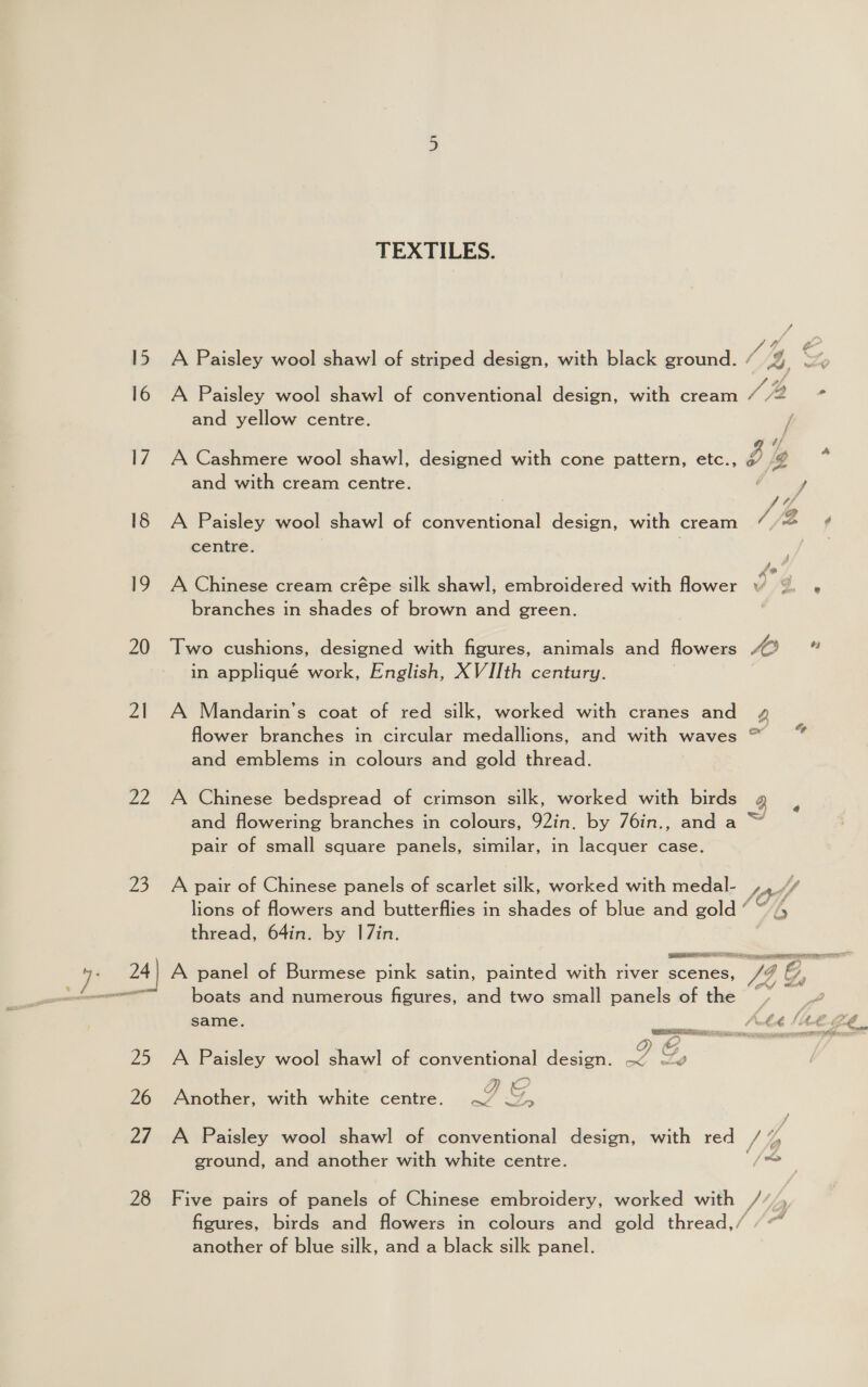 15 16 17 18 eg 20 21 Ze 23 Ww TEXTILES. A Paisley wool shawl of striped design, with black ground. and yellow centre. and with cream centre. A Paisley wool shawl of conventional design, with cream centre. A Chinese cream crépe silk shawl, embroidered with flower branches in shades of brown and green. Two cushions, designed with figures, animals and flowers in appliqué work, English, XVIIth century. A Mandarin’s coat of red silk, worked with cranes and flower branches in circular medallions, and with waves and emblems in colours and gold thread. A Chinese bedspread of crimson silk, worked with birds pair of small square panels, similar, in lacquer case. A pair of Chinese panels of scarlet silk, worked with medal- lions of flowers and butterflies in shades of blue and gold “ thread, 64in. by I7in. RRS boats and numerous figures, and two small panels of the same. i A Paisley wool shawl of conventional design. ~ wv : ; AE Another, with white centre. Ww 5 A Paisley wool shawl of conventional design, with red ground, and another with white centre. Five pairs of panels of Chinese embroidery, worked with another of blue silk, and a black silk panel. , pe rd be Py A® 3 Va) 64 3 ; SOY b roy A wos | h / >