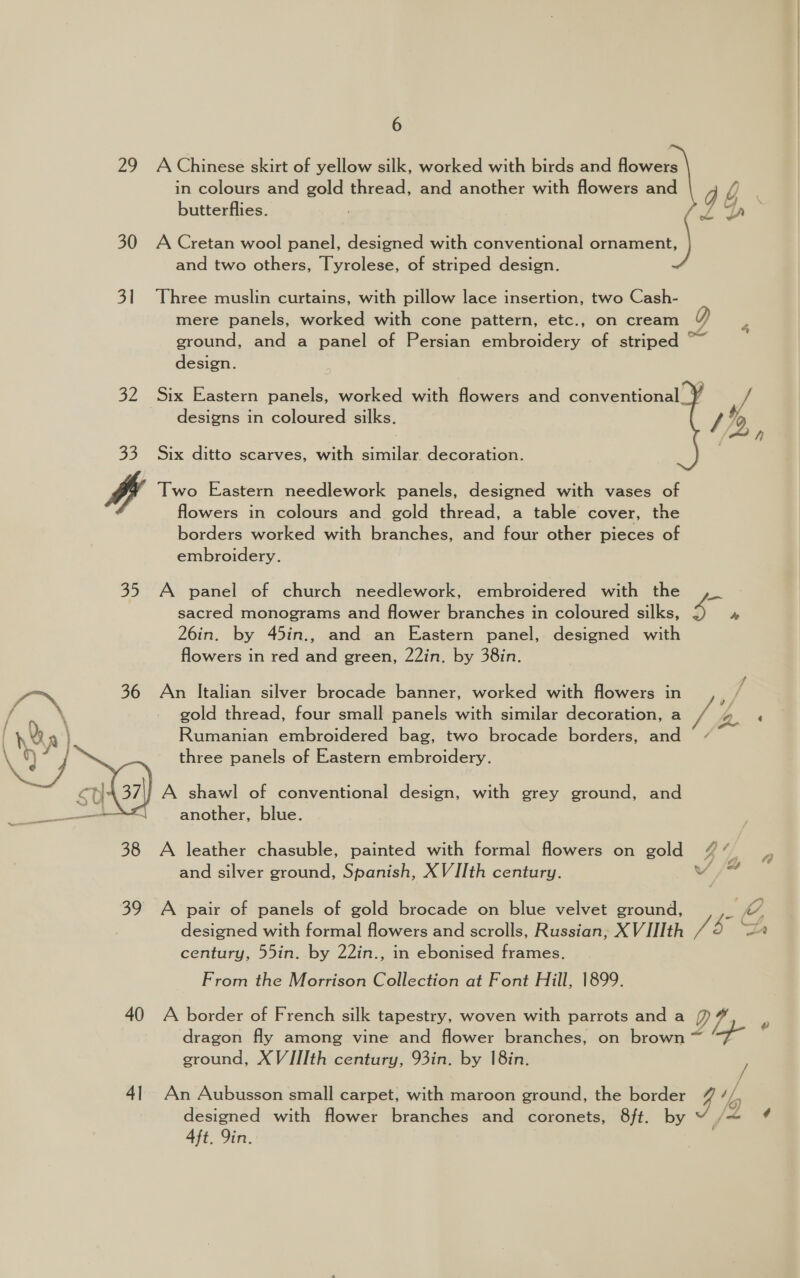 29 A Chinese skirt of yellow silk, worked with birds and flowers in colours and gold thread, and another with flowers and y { butterflies. ae Dh 30 A Cretan wool panel, designed with conventional ornament, and two others, Tyrolese, of striped design. 31 Three muslin curtains, with pillow lace insertion, two Cash- mere panels, worked with cone pattern, etc., on cream D 4 ground, and a panel of Persian embroidery of striped ~~ design. 32 Six Eastern panels, worked with flowers and conventional_¥ if designs in coloured silks. / %o, h 33 Six ditto scarves, with similar decoration. vl Two Eastern needlework panels, designed with vases of | flowers in colours and gold thread, a table cover, the borders worked with branches, and four other pieces of embroidery. 35 A panel of church needlework, embroidered with the ,_ sacred monograms and flower branches in coloured silks, 4 ‘ 26in. by 45in., and an Eastern panel, designed with flowers in red and green, 22in. by 38in. o™ 36 An Italian silver brocade banner, worked with flowers in , \ gold thread, four small panels with similar decoration, a v6 b. Rumanian embroidered bag, two brocade borders, and three panels of Eastern embroidery. ' A shawl of conventional design, with grey ground, and another, blue.  38 A leather chasuble, painted with formal flowers on gold 7% and silver ground, Spanish, XVIIth century. v ad £2 oe 39 A pair of panels of gold brocade on blue velvet ground, me designed with formal flowers and scrolls, Russian, XV IIIth i S ee) century, 55in. by 22in., in ebonised frames. From the Morrison Collection at Font Hill, 1899. 40 A border of French silk tapestry, woven with parrots and a /) i dragon fly among vine and flower branches, on brown ~ 4+ * ground, XVIJI[Ith century, 93in. by |8in. / 41 An Aubusson small carpet, with maroon ground, the border 4 yp designed with flower branches and coronets, 8ft. ; « 4ft, 9in.
