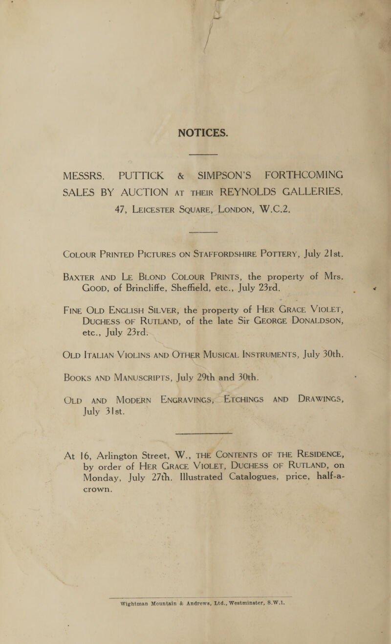NOTICES. MESSRS. PUTTICK &amp; SIMPSON’S FORTHCOMING SALES BY AUCTION at THEIR REYNOLDS GALLERIES, 47, LEICESTER SQUARE, LONDON, W.C.2. COLOUR PRINTED PICTURES ON STAFFORDSHIRE POTTERY, July 21st. BAXTER AND LE BLOND CoLour PRINTS, the property of Mrs. Goon, of Brincliffe, Sheffield, etc., July 23rd. FINE OLD ENGLISH SILVER, the property of HER GRACE VIOLET, DUCHESS OF RUTLAND, of the late Sir GEORGE DONALDSON, etc., July 23rd. OLD ITALIAN VIOLINS AND OTHER Musica. INSTRUMENTS, July 30th. Books AND Manuscripts, July 29th and 30th. O_p AND MopeRN' ENGRAVINGS; E-TCHINGS AND DRAWINGS, July 31st. 3 At 16, Arlington Street, W., THE CONTENTS OF THE RESIDENCE, by order of HER Grace VIOLET, DUCHESS OF RUTLAND, on Monday, July 27th. Illustrated Catalogues, price, half-a- crown.  Wightman Mountain &amp; Andrews, Ltd., Westminster, S.W.1.
