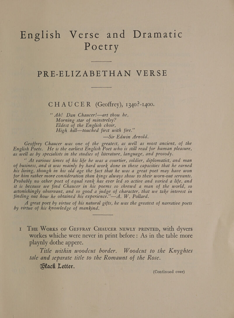 mopetish Verse and Dramatic Poetry PRE-ELIZABETHAN VERSE CHAUCER (Geoffrey), 1340?-1400. “ Ah! Dan Chaucer!—art thou he, Morning star of minstrelsy? Eldest of the English choir, High hill—touched first with fire.” —Sir Edwin Arnold. Geoffrey Chaucer was one of the greatest, as well as most ancient, of the English Poets. He is the earliest English Poet who 1s still read for human pleasure, as well as by specialists in the studies of literature, language, and prosody. “ At various times of his life he was a courtier, soldier, diplomatist, and man of business, and 1t was mainly by hard work done in these capacities that he earned his living, though in his old age. the fact that he was a great poet may have won for him rather more consideration than kings always show to their worn-out servants. Probably no other poet of equal rank has ever led so active and varied a life, and it 1s because we find Chaucer in his poems so shrewd a man of the world, so astonishingly observant, and so good a judge of character, that we take interest in finding out how he obtained his experience.’’—A. W. Pollard. A great poet by virtue of his natural gifts, he was the greatest of narrative poets by virtue of his knowledge of mankind. 1 THe Works or Gerrray CHAUCER NEWLY PRINTED, with dyvers workes whiche were never in print before: As in the table more playnly dothe appere. Title within woodcut border. Woodcut to the Knyghtes tale and separate title to the Romaunt of the Rose. Black Letter.