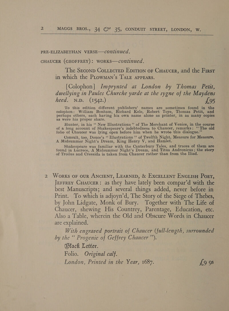  PRE-ELIZABETHAN VERSE—continued. CHAUCER (GEOFFREY): WORKS—continued. The Szconp CoLLecreD Eprrion oF Cuaucer, and the First in which the PLowMaAN’s TALE APPEARS. , [Colophon] Imprynted at London by Thomas Petit, dwellying in Paules Churche yarde at the sygne of the Maydens heed. N.D. (1542.) £95 ‘To this edition different publishers’ names are sometimes found in the colophon: William Bonham, Richard Kele, Robert Toye, Thomas Petit, and perhaps others, each having his own name alone as printer, in as many copies as were his proper share. Hunter, in his ‘‘ New Illustrations’’ of The Merchant of Venice, in the course of a long account of Shakespeare’s indebtedness to Chaucer, remarks: ‘‘ The old folio of Chaucer was lying open before him when he wrote this dialogue.” Consult, too, Douce’s “ Illustrations ’’ of Twelfth Night, Measure for Measure, A Midsummer Night’s Dream, King Henry V, and Hamlet. Shakespeare was familiar with the Canterbury Tales, and traces of them are found in Lucrece, A Midsummer Night’s Dream, and Titus Andronicus; the story of Troilus and Cressida is taken from Chaucer rather than from the Iliad. 2 Works oF ouR ANCIENT, LEARNED, &amp; EXCELLENT ENGLisH Poet, JEFFREY CHAUCcER: as they have lately been compar’d with the best Manuscripts; and several things added, never before in Print. To which is adjoyn’d, The Story of the Siege of Thebes, by John Lidgate, Monk of Bury. Together with The Life of Chaucer, shewing His Countrey, Parentage, Education, etc. Also a Table, wherein the Old and Obscure Words in Chaucer are explained. With engraved portrait of Chaucer (full-length, surrounded by the “ Progenie of Geffrey Chaucer ”’). Black Letfer. Folio. Original calf. London, Printed in the Year, 1687. £9 98