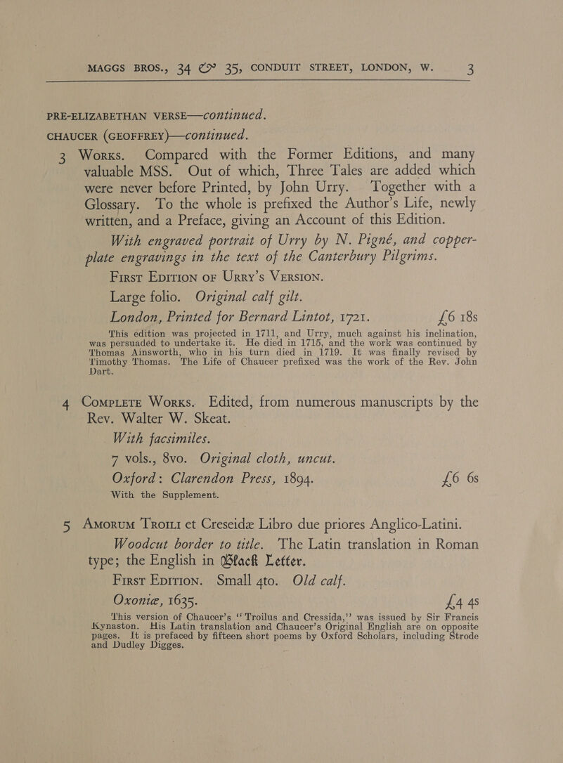  PRE-ELIZABETHAN VERSE—continued. CHAUCER (GEOFFREY )—continued. 3 Works. Compared with the Former Editions, and many valuable MSS. Out of which, Three Tales are added which were never before Printed, by John Urry. Together with a Glossary. ‘To the whole is prefixed the Author’s Life, newly written, and a Preface, giving an Account of this Edition. With engraved portrait of Urry by N. Pigné, and copper- plate engravings in the text of the Canterbury Pilgrims. First Epirion of Urry’s VERSION. Large folio. Original calf gilt. London, Printed for Bernard Lintot, 1721. £6 18s This edition was projected in 1711, and Urry, much against his inclination, was persuaded to undertake it. He died in 1715, and the work was continued by Thomas Ainsworth, who in his turn died in 1719. It was finally revised by reacieean Thomas. The Life of Chaucer prefixed was the work of the Rev. John Dart. 4 Comprete Works. Edited, from numerous manuscripts by the Rev. Walter W. Skeat. With facsimiles. 7 vols., 8vo. Original cloth, uncut. Oxford: Clarendon Press, 1894. £6 6s With the Supplement. 5 Amorum Trotri et Creseidx Libro due priores Anglico-Latini. Woodcut border to title. ‘The Latin translation in Roman type; the English in Black Letter. First Eprrton. Small gto. Old calf. Oxonie, 1635. ) £4 4s This version of Chaucer’s ‘‘ Troilus and Cressida,’’ was issued by Sir Francis Kynaston. His Latin translation and Chaucer’s Original English are on opposite pages. It is prefaced by fifteen short poems by Oxford Scholars, including Strode and Dudley Digges.
