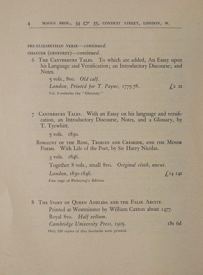 PRE-ELIZABETHAN VERSE—continued. CHAUCER (GEOFFREY)—continued. 6 THe Cantersury Tates. To which are added, An Essay upon his Language and Versification; an Introductory Discourse; and Notes. 5 vols., 8vo. Old calf. London, Printed for T. Payne, 1775-78. Uf Dues Vol. 5 contains the ‘‘ Glossary.”’ 7 Cantersury Tares. With an Essay on his language and versif- cation, an Introductory Discourse, Notes, and a Glossary, by T. Tyrwhitt. 5 vols. 1830. ROMAUNT OF THE RosE, TRoILUS AND CRESEIDE, AND THE MInor Porms. With Life of the Poet, by Sir Harry Nicolas. 3 vols. 1846. Together 8 vols., small 8vo. Original cloth, uncut. London, 1830-1846. £14 14s Kine copy of Pickering’s Edition. 8 Tuer Story oF QuEEN ANELIDA AND THE FatsE ARCITE. Printed at Westminster by William Caxton about 1477. Royal 8vo. Half vellum. Cambridge University Press, 1905. 18s 6d