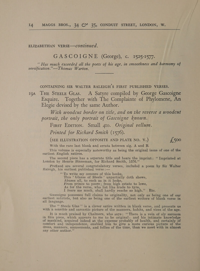  ELIZABETHAN VERSE—continued. GASCOIGNE (George), c. 1525-1577. “ Has much exceeded all the poets of his age, in smoothness and harmony of versification.”’—Thomas Warton. CONTAINING SIR WALTER RALEIGH’S FIRST PUBLISHED VERSES. 194 THE STEELE Gras. A Satyre compiled by George Gascoigne Esquire. ‘Together with The Complainte of Phylomene, An Elegie devised by the same Author. With woodcut border on title, and on the reverse a woodcut portrait, the only portrait of Gascoigne known. First Eprtrion. Small 4to. Original vellum. Printed for Richard Smith (1576). (SEE ILLUSTRATION OPPOSITE AND PLATE NO. V.) £500 With the rare last blank and errata between sig. A and B. This volume is especially noteworthy as being the original issue of one of the earliest English satires. ‘The second piece has a separate title and bears the imprint: ‘‘ Imprinted at London by Henrie Binneman, for Richard Smith, 1576.”’ Prefixed are several congratulatory verses, included a poem by Sir Walter Raleigh, his earliest published verse :— ‘‘To write my censure of this booke, This ‘ Glasse of Steele’ unpartially doth shewe, Abuses all, to such as in it looke, From prince to poore; from high estate to lowe, As for the verse, who list like trade to tyre, : I feare me much, shall hardly reache so high.’’ Ete. © Gascoigne possesses full claims to originality, not only as being one of our earliest satirists, but also as being one of the earliest writers of blank verse in all language. _ The ‘‘ Steele Glas’ is a clever satire written in blank verse, and presents us with a sensible and sarcastic picture of the manners, habits, and vices of the age. It is much praised by Chalmers, who says: ‘‘ There is a vein of sly sarcasm in this piece, which appears to me to be original: and his intimate knowledge of mankind, acquired indeed at the expense probably of health, and certainly of comfort and independence, enabled him to give a more curious picture of the dress, manners, amusements, and follies of the time, than we meet with in almost any other author.”’