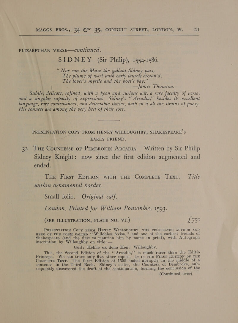  ELIZABETHAN VERSE—continued. SIDNEY (Sir Philip), 1554-1586. “Nor can the Muse the gallant Sidney pass, The plume of war! with early laurels crown’d, The lover’s myrtle and the poet's bay.” —James Thomson. Subtle, delicate, refined, with a keen and curious wit, a rare faculty of verse, and a singular capacity of expression. Sidney’s “ Arcadia,” besides tts excellent language, rare contrivances, and delectable stories, hath 1n it all the strains of poesy. His sonnets are among the very best of their sort. PRESENTATION COPY FROM HENRY WILLOUGHBY, SHAKESPEARE S EARLY FRIEND. 32 THe CounrEssE oF PemBroxes Arcapia. Written by Sir Philip Sidney Knight: now since the first edition augmented and ended. THe First EprrioN wIitH THE COMPLETE TExtT. Title within ornamental border. Small folio. Original calf. London, Printed for William Ponsonbie, 1593. (SEE ILLUSTRATION, PLATE NO. VI.) £750 PRESENTATION Copy rrom HENRY WILLOUGHBY, THE CELEBRATED AUTHOR AND HERO OF THE POEM CALLED ‘‘ Willobies Avisa,’’ and one of the earliest friends of Shakespeare (and the first to mention him by name in print), with Autograph inscription by Willoughby: on title :— Guil: Helme ex dono Hen: Willoughby. This, the Second Edition of the ‘‘ Arcadia,’’? is much rarer than the Editio Princeps. We can trace only five other copies. Iv1is tHe First Epivrion oF THE Compiete ‘text. The First Edition of 1590 ended abruptly in the middle of a sentence in the Third Book. Sidney’s sister, the Countess of Pembroke, sub- sequently discovered the draft of the continuation, forming the conclusion of the (Continued over)