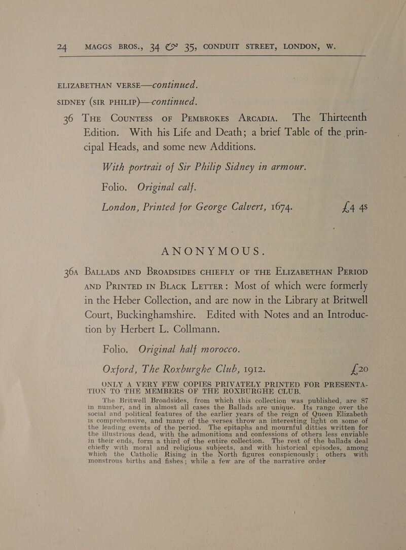  ELIZABETHAN VERSE—continued. SIDNEY (sIR PHILIP)—continued. 36 THe Countess of Prmproxes Arcapia. The Thirteenth Edition. With his Life and Death; a brief Table of the prin- cipal Heads, and some new Additions. With portrait of Sir Philip Sidney in armour. Folio. Original calf. London, Printed for George Calvert, 1674. £4 4s ANONYMOUS. 364 Batitaps AND BroapDsIDES CHIEFLY OF THE ELIzABETHAN PERIOD AND PrinTED IN Brack Lerrer: Most of which were formerly in the Heber Collection, and are now in the Library at Britwell Court, Buckinghamshire. Edited with Notes and an Introduc- tion by Herbert L. Collmann. Folio. Original half morocco. Oxford, The Roxburghe Club, 1912. £20 ONLY A VERY FEW COPIES PRIVATELY PRINTED FOR PRESENTA- TION TO THE MEMBERS OF THE ROXBURGHE CLUB. ‘he Britwell Broadsides, from which this collection was published, are 87 in number, and in almost all cases the Ballads are unique. Its range over the social and ’ political features of the earlier years of the reign of Queen Elizabeth is comprehensive, and many of the verses throw an interesting light on some of the leading events of the period. The epitaphs and mournful ‘ditties written for the illustrious dead, with the admonitions and confessions of others less enviable in their ends, form a third of the entire collection. The rest of the ballads deal chiefly with ‘moral and religious subjects, and with historical episodes, among which the Catholic Rising in the North figures conspicuously ; others with monstrous births and fishes : while a few are of the narrative order