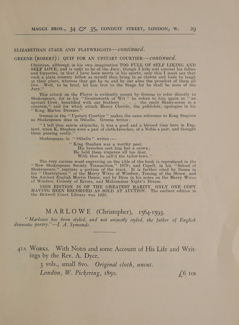  ELIZABETHAN STAGE AND PLAYWRIGHTS—continued. GREENE (ROBERT): QUIP FOR AN UPSTART COURTIER—continued. Christian, although in his own imagination TOO FULL OF SELF LIKING AND SELF LOVE, and is unfit to be of the Jury, though I hide and conceal his follies and fopperies, in that I have been merry in his sports, only this I must say that such a plain country fellow as myself they bring in as clowns and fools to laugh at their plays, whereas they get by us and by our alms the proudest of them all live. Well, to be brief, let him trot to the Stage for he shall be none of the dury.”’ This attack on the Player is evidently meant by Greene to refer directly to Shakespeare, for in his ‘‘ Groatsworth of Wit’’ he refers to him again as ‘‘an upstart Crow, beautified with our feathers . . . the onely Shake-scene in a countrie,’? and for which attack Henry Chettle, the publisher, apologies in his ‘* King Hartes Dreame.’’ Greene in the ‘‘ Upstart Courtier’’ makes the same reference to King Stepnuen as Shakespeare does in Othello. Greene writes: ‘*T tell thee saucie skipiacke, it was a good and a blessed time here in Eng- land, when K. Stephen wore a pair of cloth-breeches, of a Noble a pair, and thought them passing costly.’’ Shakespeare in ‘‘ Othello”? writes :— ‘‘ King Stephen was a worthy peer, His breeches cost him but a crown; He held them sixpence all too dear, With that he call’d the tailor-lown.”’ The very curious wood engraving on the title of tha book is reproduced in the ‘“New Shakespeare Society Transaction,’’? 1879; and Capell, in his ‘‘ School of Shakespeare,’’? reprints a portion of the tract. It is further cited by Douce in his ‘‘ Illustrations ’”’ of the Merry Wives of Windsor, Taming of the Shrew, and the Ancient English Morris Dance, and by Dyce in his notes on the Merry Wives cf Windsor, Comedy of Errors, and Midsummer Night’s Dream. THIS EDITION IS OF THE GREATEST RARITY, ONLY ONE COPY HAVING BEEN RECORDED AS SOLD AT AUCTION. The earliest edition in the Britwell Court Library was 1620. MARLOWE (Christopher), 1564-1593. “Marlowe has been styled, and not unjustly styled, the father of English dramatic poetry.’’—]. A. Symonds. 414 Works. With Notes and some Account of His Life and Writ- ings by.the Rev. A. Dyce. 3 vols., small 8vo. Original cloth, uncut. London, W. Pickering, 1850. | £6 Ios