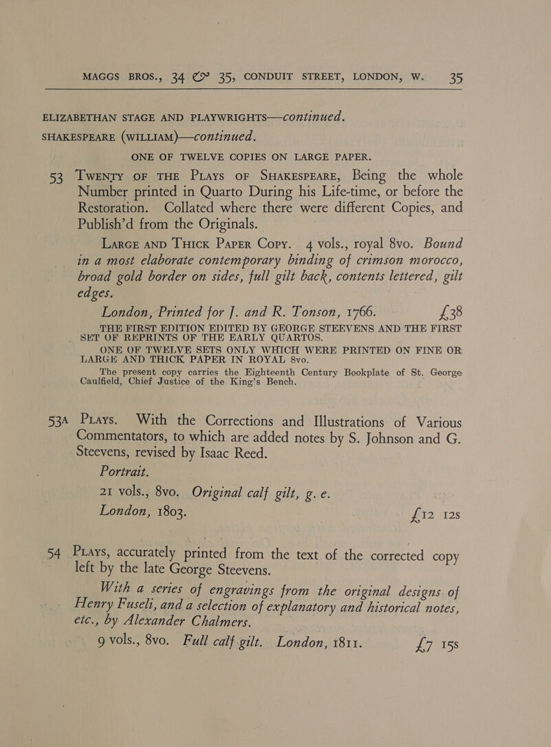 ELIZABETHAN STAGE AND PLAYWRIGHTS—continued. SHAKESPEARE (WILLIAM)—continued. ONE OF TWELVE COPIES ON LARGE PAPER. 53 [wENTY oF THE Prays or SHAKESPEARE, Being the whole Number printed in Quarto During his Life-time, or before the Restoration. Collated where there were different Copies, and Publish’d from the Originals. Larce AND Tuick Paper Copy. 4 vols., royal 8vo. Bound in a most elaborate contemporary binding of crimson morocco, broad gold border on sides, full gilt back, contents lettered, gilt edges. London, Printed for J]. and R. Tonson, 1766. £38 THE FIRST EDITION EDITED BY GEORGE STEEVENS AND THE FIRST SET OF REPRINTS OF THE EARLY QUARTOS. ONE OF TWELVE SETS ONLY WHICH WERE PRINTED ON FINE OR, LARGE AND THICK PAPER IN ROYAL 8vo. The present copy carries the Eighteenth Century Bookplate of St. George Caulfield, Chief Justice of the King’s Bench. 7 534 Prays. With the Corrections and Illustrations of Various Commentators, to which are added notes by S. Johnson and G. Steevens, revised by Isaac Reed. Portrait. 21 vols., 8vo. Original calf gilt, g. e. London, 1803. | £12 128 54 Prays, accurately printed from the text of the corrected copy left by the late George Steevens. With a series of engravings from the original designs. of Henry Fuseli, and a selection of explanatory and historical notes, etc., by Alexander Chalmers. 9 vols., 8vo. Full calf gilt. London, 1811. £7 15s