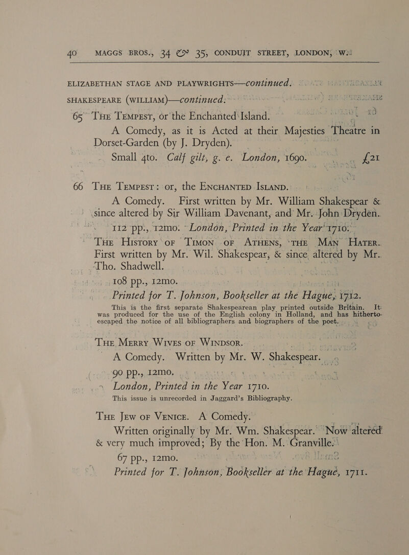 ELIZABETHAN STAGE AND PLAYWRIGHTS—continued.. ©. 00 0. A344 SHAKESPEARE (WILLIAM)—continued ;~~° ©6978 Esa 65° Tue Tempest, or the Enchanted ‘Island. bak ON GAT RA YE A Comedy, as it is Acted at their Mae Theatre in Dorset-Garden (by J. Dryden). Small 4to. Calf gilt, g. e. London, 1690. “ct . wees 66 THe Temprsr: or, the ENCHANTED IsLAND.. | A Comedy. First written by Mr. William shake &amp; i since altered. by Sir William Davenant, and’ Mr. John. Dae 12 -pp.,.12mo. ~ London, Printed in. the Year’ 1710. Tite History‘or Timon oF ATHENS, *THE Man eine First written by Mr. Wil. Shakespear, &amp; since, altered by Mr.. Tho. Shadwell. 108 pp., 12mo. ‘igh Printed for T. Vehagiea, Bee Rsaees at the aia: 1712. This is the first separate Shakespearean play printed outside Britain. It: was produced for the use of the English colony in Holland, and has Oe escaped the notice of all bibheerenhers and biographers of the poets THE MERRY Wives oF WINDsoR.. _ | A Comedy. Written by Mr. W. Shakespear. 90 PP.» 12M, 0 nn London, Printed in ie Year oe This issue is unrecorded in Jaggard’s Bibliography. THe Jew or Venice. A Comedy. | on Written originally by Mr. Wm. Shakespear. Now altered’ &amp; very much improved; By the’ Hon. M. ai 67 pp., 12m0.. 7. 5, LCE Printed for T. Johnson, Bodktelér at the: eee T7it.