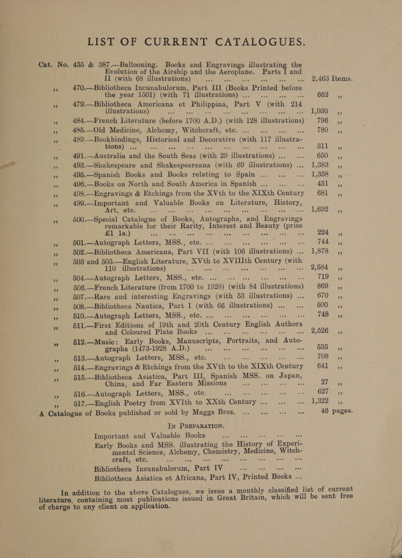 >»? Evolution of the Airship and the pabier es: Parts [ and If (with 68 illustrations) a 470.—Bibliotheca Incunabulorum, Part III Books Printed ‘hatoee the year 1501) (with 71 illustrations) . : 79.—Bibliotheca Americana et Pes Part V (with 214 Ulustrations) ; 484,—French Literature Enlors 1700 A. D. ) anit 128 atettations} 485.—Old Medicine, Alchemy, Witchcraft, etc. ... ... 489. ye eee tae Historical and Decorative Sia 117 suaieas ions : rE RERS 491.—Australia and the South Sean (with 29 ailostrntionay:. * 493.—Shakespeare and Shakespeareana (with 69 siete tions) ify 495.—Spanish Books and Books relating to Spain ... 496.—Books on North and South America in Spanish . : 498.—Engravings &amp; Etchings from the XVth to the XIXth Ganriry 499._Important and Valuable Books on Literature, Soni? Art, etc. é 500.—Special Catalogue of Boake pps Rees ae essen ieee for their opty Interest and Beauty (price 1s seas Poa sircbreh eege Rios eeamen we 501.—Autograph Letters, MSS., 502.—Bibliotheca Americana, poe vo cath 106 apeebcabionae 503 and 505.—English Literature, XVth to iain isms (ith 110 illustrations) 504.—Autograph Letters, MSS., Sia 506.—French Literature (from 1700 to 1928) an 84 illustr stbust 507.—Rare and interesting Engravings (with 53 illustrations) . 508.—Bibliotheca Nautica, Part I Rik 66 illustrations) ... 510.—Autograph Letters, MSS.., §11.—First' Editions of 19th say Hie Century English thors and Coloured Plate Books 512.—Music: Early Books, Der Portraits, and. yoae graphs (1473-1928 A.D.) ae ~ 513.—Autograph Letters, MSS., etc. §14.Kngravings &amp; Etchings from the XVth to ues XIXth anne China, and Far Eastern Missions 516.—Autograph Letters, MSS., etc. 517.—English Poetry from XVIth to XXth ieee: In PREPARATION. Important and Valuable Books Early Books and MSS. illustrating the Hitary ‘of Enact mental Science, peru needs ee ce, craft, etc. Pe ag Bibliotheca Thannabalokian. Part Iv af Bibliotheca Asiatica et Africana, Part IV, Drinted Hooks ent 662, 1,030 ,, 796 ,, 730 ,, Sid dhge 650, es ae P3680 451° ,, 681 _,, 1,692 _,, 294 ,, Waar, Lave = ae Sage 869, 670 ,, 500 ,, 748 «,, 2,526 ,, Babe 708 ,, 641 ,, Df Paes 627, 1