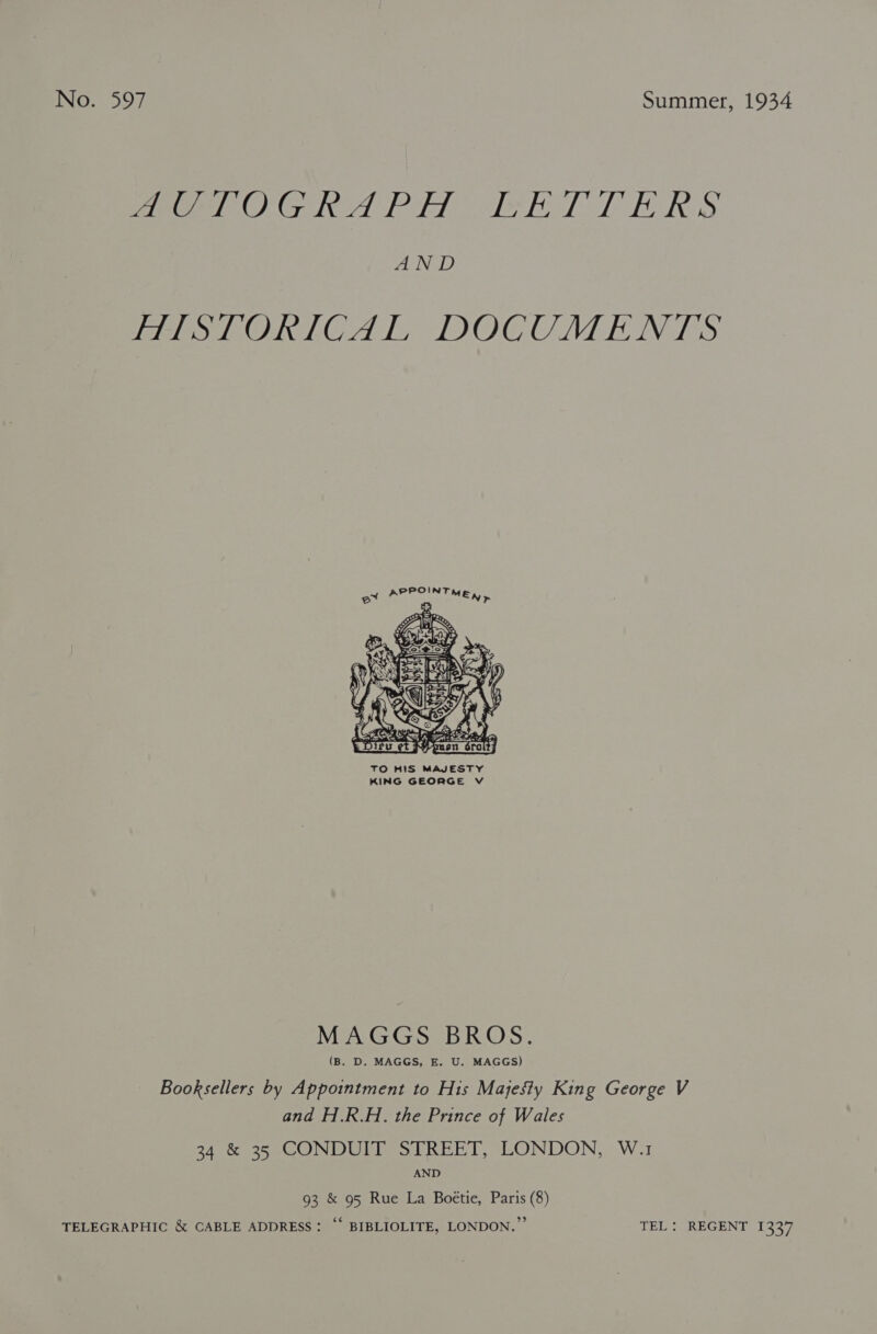 peer G ied Plo ieE TT LE RS LIND mist OniCAlL DOCUMENTS  TO HIS MAJESTY KING GEORGE V MAGGS BROS. (B. D. MAGGS, E. U. MAGGS) Booksellers by Appointment to His Majesty King George V and H.R.H. the Prince of Wales 34 &amp; 35 CONDUIT STREET, LONDON, W.1 AND 93 &amp; 95 Rue La Boétie, Paris (8) TELEGRAPHIC &amp; CABLE ADDRESS: ‘‘ BIBLIOLITE, LONDON.” TEL: REGENT 1337