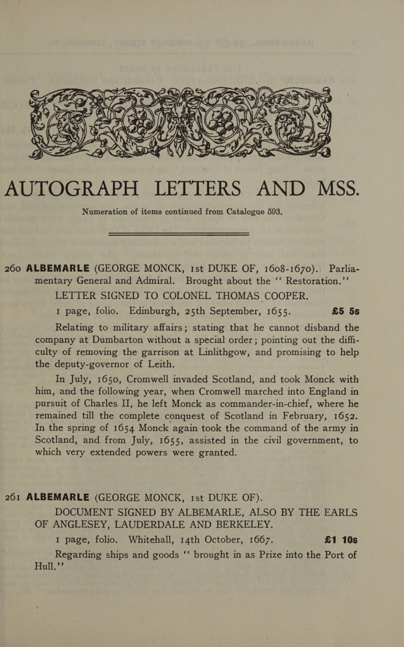  AUTOGRAPH LETTERS AND MSS. Numeration of items continued from Catalogue 593. 260 ALBEMARLE (GEORGE MONCK, 1st DUKE OF, 1608-1670). Parlia- mentary General and Admiral. Brought about the ‘‘ Restoration.’’ LETTER SIGNED TO COLONEL THOMAS COOPER. 1 page, folio. Edinburgh, 25th September, 1655. £5 5s Relating to military affairs; stating that he cannot disband the company at Dumbarton without a special order; pointing out the diffi- culty of removing the garrison at Linlithgow, and promising to help the deputy-governor of Leith. In July, 1650, Cromwell invaded Scotland, and took Monck with him, and the following year, when Cromwell marched into England in pursuit of Charles II, he left Monck as commander-in-chief, where he remained till the complete conquest of Scotland in February, 1652. In the spring of 1654 Monck again took the command of the army in Scotland, and from July, 1655, assisted in the civil government, to which very extended powers were granted. 261 ALBEMARLE (GEORGE MONCK, rst DUKE OF). DOCUMENT SIGNED BY ALBEMARLE, ALSO BY THE EARLS OF ANGLESEY, LAUDERDALE AND BERKELEY. 1 page, folio. Whitehall, 14th October, 1667. £1 10s Regarding ships and goods “‘ brought in as Prize into the Port of Hull.’’