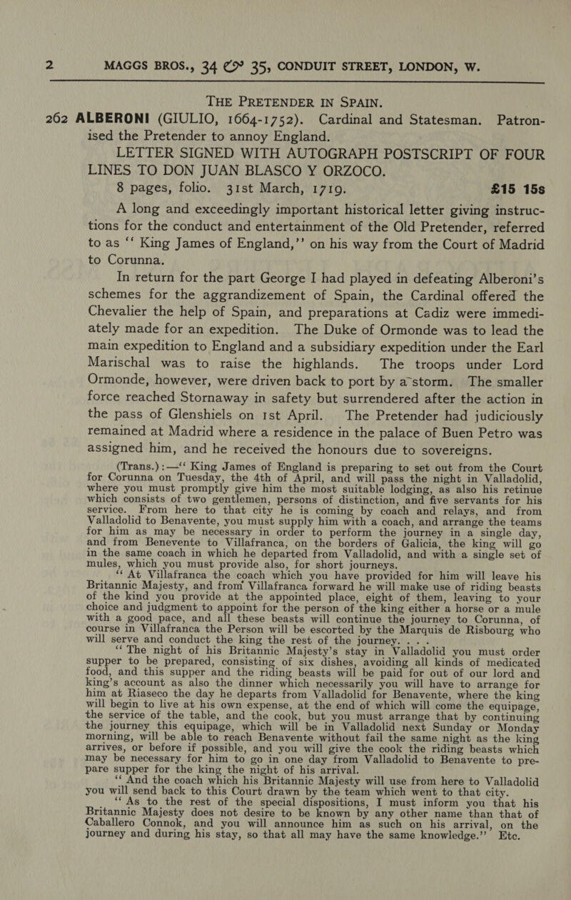  THE PRETENDER IN SPAIN. 262 ALBERONI (GIULIO, 1664-1752). Cardinal and Statesman. Patron- ised the Pretender to annoy England. LETTER SIGNED WITH AUTOGRAPH POSTSCRIPT OF FOUR LINES TO DON JUAN BLASCO Y ORZOCO. 8 pages, folio. 31st March, 17109. £15 15s A long and exceedingly important historical letter giving instruc- tions for the conduct and entertainment of the Old Pretender, referred to as ‘‘ King James of England,’’ on his way from the Court of Madrid to Corunna. In return for the part George I had played in defeating Alberoni’s schemes for the aggrandizement of Spain, the Cardinal offered the Chevalier the help of Spain, and preparations at Cadiz were immedi- ately made for an expedition. The Duke of Ormonde was to lead the main expedition to England and a subsidiary expedition under the Earl Marischal was to raise the highlands. The troops under Lord Ormonde, however, were driven back to port by astorm. The smaller force reached Stornaway in safety but surrendered after the action in the pass of Glenshiels on rst April. The Pretender had judiciously remained at Madrid where a residence in the palace of Buen Petro was assigned him, and he received the honours due to sovereigns. (Trans.):—‘‘ King James of England is preparing to set out from the Court for Corunna on Tuesday, the 4th of April, and will pass the night in Valladolid, where you must promptly give him the most suitable lodging, as also his retinue which consists of two Bind Nor hs persons of distinction, and five servants for his service. From here to that city he is coming by coach and relays, and from Valladolid to Benavente, you must supply him with a coach, and arrange the teams for him as may be necessary in order to perform the journey in a single day, and from Benevente to Villafranca, on the borders of Galicia, the king will go in the same coach in which he departed from Valladolid, and with a single set of mules, which you must provide also, for short journeys. ‘¢ At Villafranca the coach which you have provided for him will leave his Britannic Majesty, and from Villafranca forward he will make use of riding beasts of the kind you provide at the appointed place, eight of them, leaving to your choice and judgment to appoint for the person of the king either a horse or a mule with a good pace, and all these beasts will continue the journey to Corunna, of course in Villafranca the Person will be escorted by the Marquis de Risbourg who will serve and conduct the king the rest of the journey... . ‘“‘The night of his Britannic Majesty’s stay in Valladolid you must order supper to be prepared, consisting of six dishes, avoiding all kinds of medicated food, and this supper and the riding beasts will be paid for out of our lord and king’s account as also the dinner which necessarily you will have to arrange for him at Riaseco the day he departs from Valladolid for Benavente, where the king will begin to live at his own expense, at the end of which will come the equipage, the service of the table, and the cook, but you must arrange that by continuing the journey this equipage, which will be in Valladolid next Sunday or Monday morning, will be able to reach Benavente without fail the same night as the king arrives, or before if possible, and you will give the cook the riding beasts which may be necessary for him to go in one day from Valladolid to Benavente to pre- pare supper for the king the night of his arrival. ‘“ And the coach which his Britannic Majesty will use from here to Valladolid you will send back to this Court drawn by the team which went to that city. ‘‘ As to the rest of the special dispositions, I must inform you that his Britannic Majesty does not desire to be known by any other name than that of Caballero Connok, and you will announce him as such on his arrival, on the journey and during his stay, so that all may have the same knowledge.’”’ Etc.