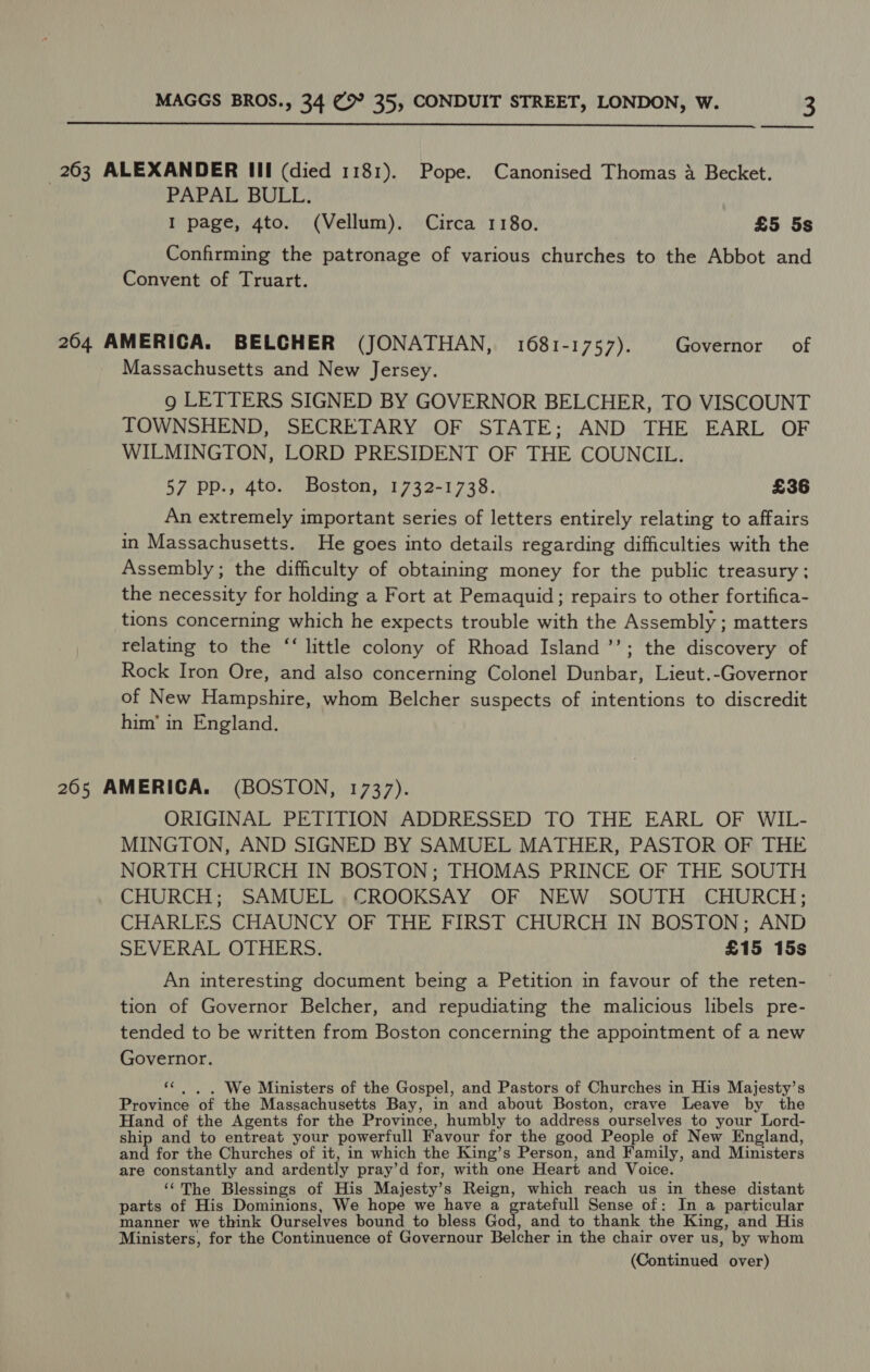  263 ALEXANDER III (died 1181). Pope. Canonised Thomas a Becket. PAPAL BULL. I page, 4to. (Vellum). Circa 1180. £5 5s Confirming the patronage of various churches to the Abbot and Convent of Truart. 264 AMERICA. BELCHER (JONATHAN, 1681-1757). Governor of Massachusetts and New Jersey. 9 LETTERS SIGNED BY GOVERNOR BELCHER, TO VISCOUNT TOWNSHEND, SECRETARY OF STATE; AND THE EARL OF WILMINGTON, LORD PRESIDENT OF THE COUNCIL. 57 pp., 4to. Boston, 1732-1738. £36 An extremely important series of letters entirely relating to affairs in Massachusetts. He goes into details regarding difficulties with the Assembly; the difficulty of obtaining money for the public treasury; the necessity for holding a Fort at Pemaquid; repairs to other fortifica- tions concerning which he expects trouble with the Assembly ; matters relating to the “‘ little colony of Rhoad Island ’’; the discovery of Rock Iron Ore, and also concerning Colonel Dunbar, Lieut.-Governor of New Hampshire, whom Belcher suspects of intentions to discredit him’ in England. 265 AMERICA. (BOSTON, 1737). ORIGINAL PETITION ADDRESSED TO THE EARL OF WIL- MINGTON, AND SIGNED BY SAMUEL MATHER, PASTOR OF THE NORTH CHURCH IN BOSTON ; THOMAS PRINCE OF THE SOUTH CHURCH; SAMUEL CROOKSAY OF NEW SOUTH CHURCH; CHARLES CHAUNCY OF THE FIRST CHURCH IN BOSTON; AND SEVERAL OTHERS. £15 15s An interesting document being a Petition in favour of the reten- tion of Governor Belcher, and repudiating the malicious libels pre- tended to be written from Boston concerning the appointment of a new Governor. ‘¢ |, . We Ministers of the Gospel, and Pastors of Churches in His Majesty’s Province of the Massachusetts Bay, in and about Boston, crave Leave by the Hand of the Agents for the Province, humbly to address ourselves to your Lord- ship and to entreat your powerfull Favour for the good People of New England, and for the Churches of it, in which the King’s Person, and Family, and Ministers are constantly and ardently pray’d for, with one Heart and Voice. ‘“‘The Blessings of His Majesty’s Reign, which reach us in these distant parts of His Dominions, We hope we have a gratefull Sense of: In a particular manner we think Ourselves bound to bless God, and to thank the King, and His Ministers, for the Continuence of Governour Belcher in the chair over us, by whom (Continued over)